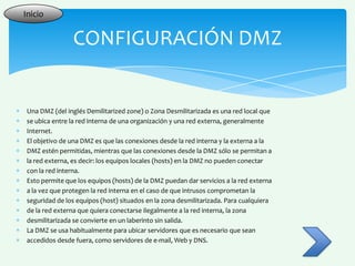 Inicio


               CONFIGURACIÓN DMZ


Una DMZ (del inglés Demilitarized zone) o Zona Desmilitarizada es una red local que
se ubica entre la red interna de una organización y una red externa, generalmente
Internet.
El objetivo de una DMZ es que las conexiones desde la red interna y la externa a la
DMZ estén permitidas, mientras que las conexiones desde la DMZ sólo se permitan a
la red externa, es decir: los equipos locales (hosts) en la DMZ no pueden conectar
con la red interna.
Esto permite que los equipos (hosts) de la DMZ puedan dar servicios a la red externa
a la vez que protegen la red interna en el caso de que intrusos comprometan la
seguridad de los equipos (host) situados en la zona desmilitarizada. Para cualquiera
de la red externa que quiera conectarse ilegalmente a la red interna, la zona
desmilitarizada se convierte en un laberinto sin salida.
La DMZ se usa habitualmente para ubicar servidores que es necesario que sean
accedidos desde fuera, como servidores de e-mail, Web y DNS.
 