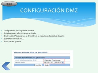Inicio


                    CONFIGURACIÓN DMZ


Configuramos de la siguiente manera:
En aplicaciones seleccionamos activado.
En dirección IP ingresamos la dirección de la maquina o dispositivo al cual le
queremos habilitar DMZ.
Presionamos guardar.
 
