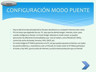 Inicio


CONFIGURACIÓN MODO PUENTE


         Hoy en día la función principal de los Routers domésticos es compartir Internet entre varias
         PCs sin tener que depender de una PC para que las demás tengan Internet, como pasa
         cuando configuras tu Router en modo bridge. Además en modo router, se pueden
         aprovechar las diferentes funcionalidades que trae el modem, como filtrado (IP, MAC),
         control de ancho de banda, horarios, WiFi, DHCP, etc.
         En modo bridge la IP Pública pertenece a la PC, así que queda expuesta a Internet, con todos
         los puertos abiertos, y necesitamos usar un firewall. En modo router la IP Pública pertenece
         al router y hay NAT, que te oculta de Internet y te da la misma protección que un firewall.
 