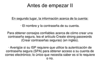 Antes de empezar II

    En segundo lugar, la información acerca de la cuenta:

           · El nombre y la contraseña de su cuenta.

 Para obtener consejos confiables acerca de cómo crear una
 contraseña segura, lea el artículo Create strong passwords
          (Crear contraseñas seguras) (en inglés).

  · Averigüe si su ISP requiere que utilice la autenticación de
 contraseña segura (SPA) para obtener acceso a su cuenta de
correo electrónico; lo único que necesita saber es si lo requiere
                              o no.
 