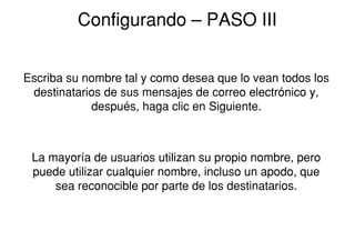 Configurando ˘ PASO III


Escriba su nombre tal y como desea que lo vean todos los
 destinatarios de sus mensajes de correo electrónico y,
            después, haga clic en Siguiente.



 La mayoría de usuarios utilizan su propio nombre, pero
 puede utilizar cualquier nombre, incluso un apodo, que
     sea reconocible por parte de los destinatarios.
 