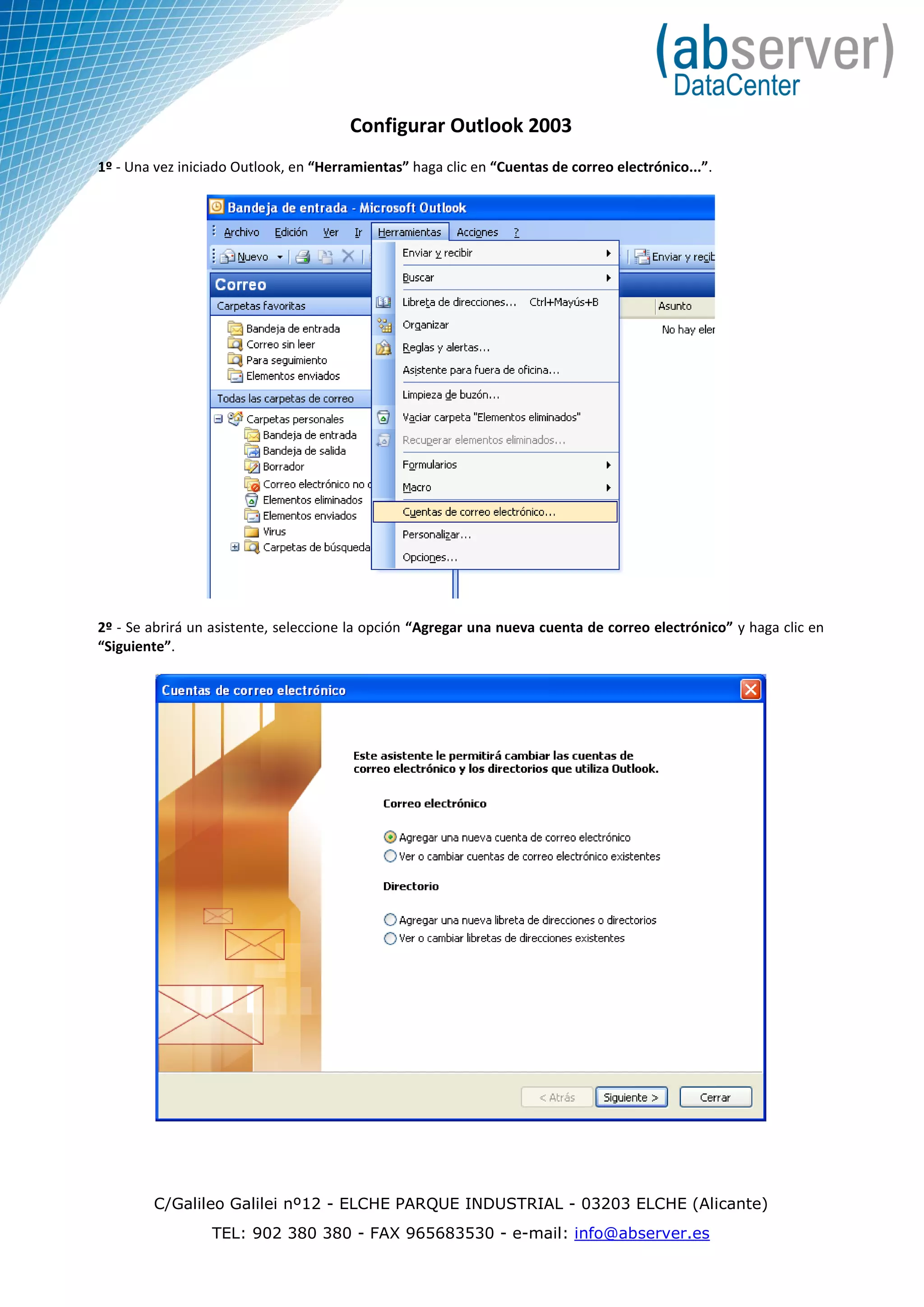 Configurar Outlook 2003
1º - Una vez iniciado Outlook, en “Herramientas” haga clic en “Cuentas de correo electrónico...”.




2º - Se abrirá un asistente, seleccione la opción “Agregar una nueva cuenta de correo electrónico” y haga clic en
“Siguiente”.




        C/Galileo Galilei nº12 - ELCHE PARQUE INDUSTRIAL - 03203 ELCHE (Alicante)
                  TEL: 902 380 380 - FAX 965683530 - e-mail: info@abserver.es
 