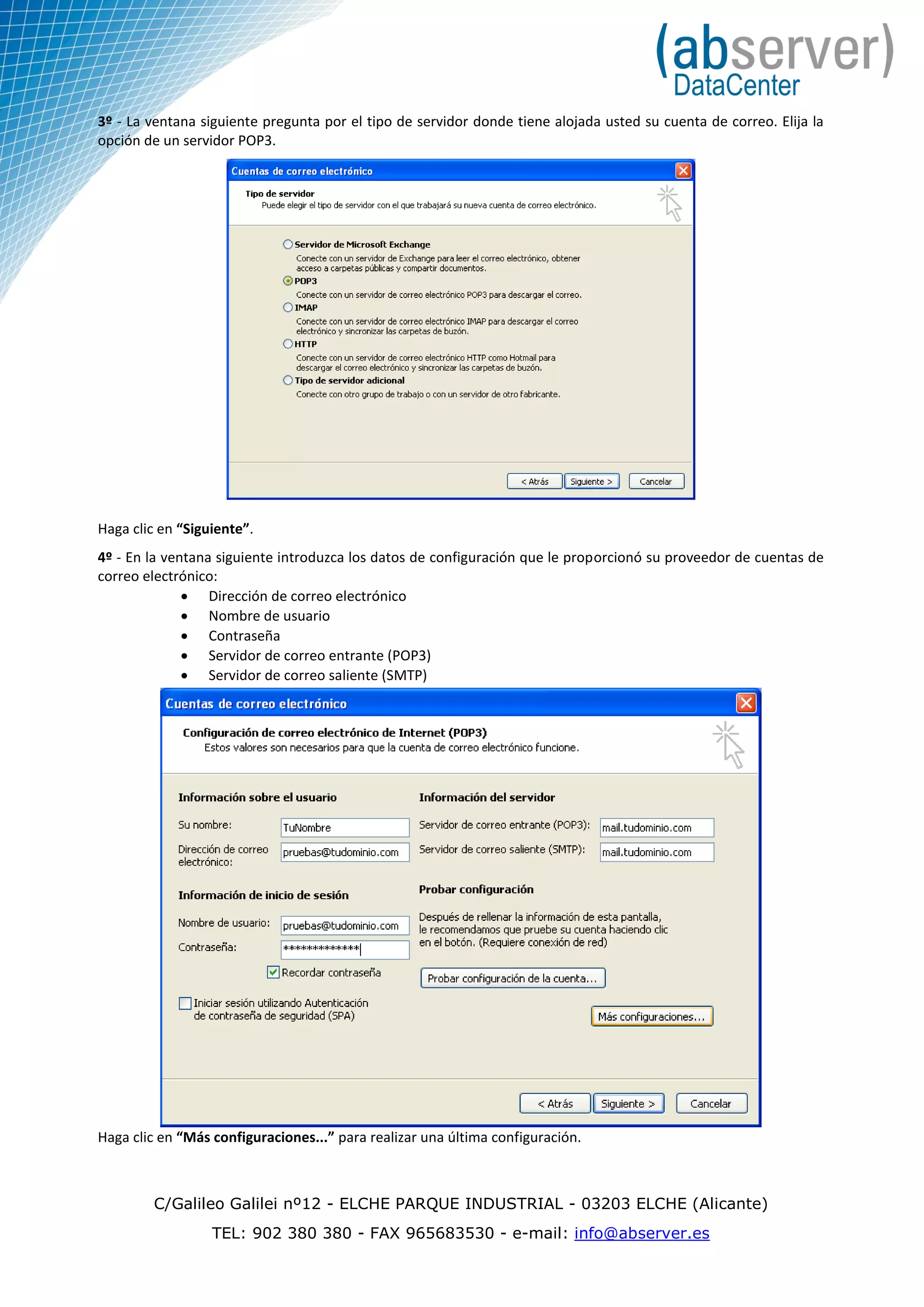 3º - La ventana siguiente pregunta por el tipo de servidor donde tiene alojada usted su cuenta de correo. Elija la
opción de un servidor POP3.




Haga clic en “Siguiente”.
4º - En la ventana siguiente introduzca los datos de configuración que le proporcionó su proveedor de cuentas de
correo electrónico:
               Dirección de correo electrónico
               Nombre de usuario
               Contraseña
               Servidor de correo entrante (POP3)
               Servidor de correo saliente (SMTP)




Haga clic en “Más configuraciones...” para realizar una última configuración.



         C/Galileo Galilei nº12 - ELCHE PARQUE INDUSTRIAL - 03203 ELCHE (Alicante)
                  TEL: 902 380 380 - FAX 965683530 - e-mail: info@abserver.es
 