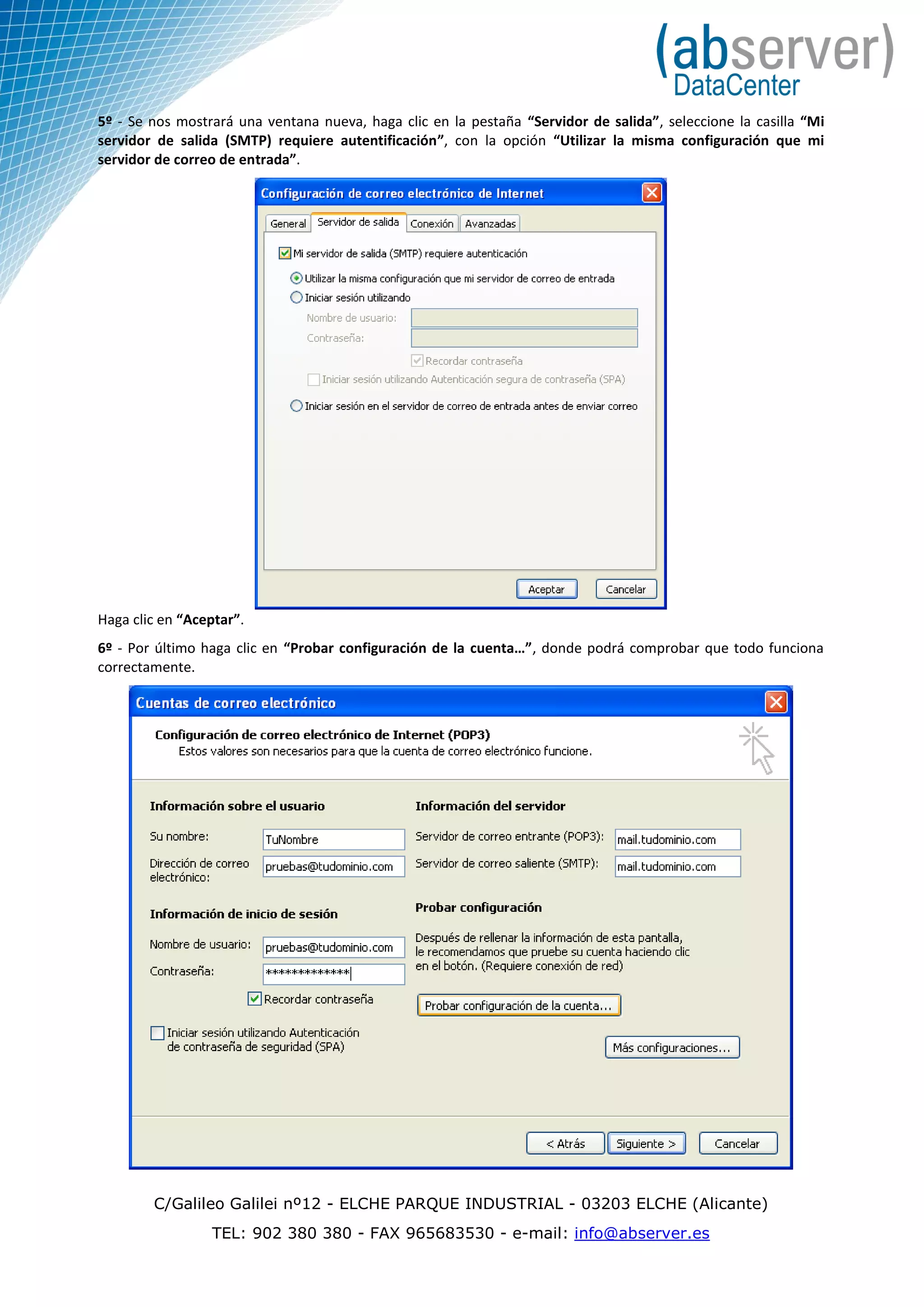 5º - Se nos mostrará una ventana nueva, haga clic en la pestaña “Servidor de salida”, seleccione la casilla “Mi
servidor de salida (SMTP) requiere autentificación”, con la opción “Utilizar la misma configuración que mi
servidor de correo de entrada”.




Haga clic en “Aceptar”.
6º - Por último haga clic en “Probar configuración de la cuenta…”, donde podrá comprobar que todo funciona
correctamente.




        C/Galileo Galilei nº12 - ELCHE PARQUE INDUSTRIAL - 03203 ELCHE (Alicante)
                 TEL: 902 380 380 - FAX 965683530 - e-mail: info@abserver.es
 
