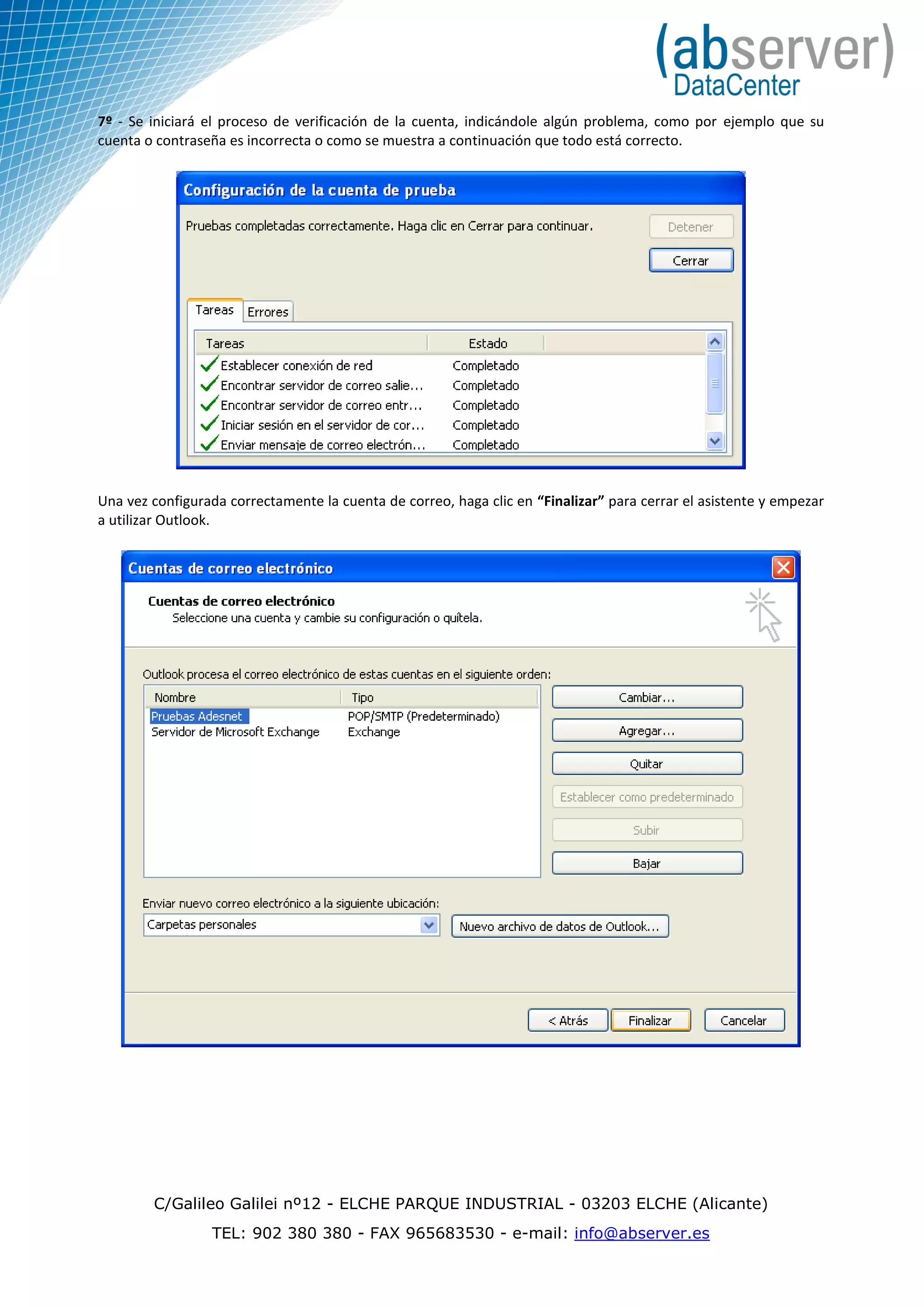 7º - Se iniciará el proceso de verificación de la cuenta, indicándole algún problema, como por ejemplo que su
cuenta o contraseña es incorrecta o como se muestra a continuación que todo está correcto.




Una vez configurada correctamente la cuenta de correo, haga clic en “Finalizar” para cerrar el asistente y empezar
a utilizar Outlook.




        C/Galileo Galilei nº12 - ELCHE PARQUE INDUSTRIAL - 03203 ELCHE (Alicante)
                 TEL: 902 380 380 - FAX 965683530 - e-mail: info@abserver.es
 