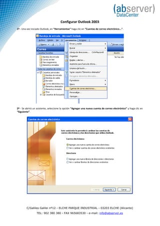 Configurar Outlook 2003
1º - Una vez iniciado Outlook, en “Herramientas” haga clic en “Cuentas de correo electrónico...”.




2º - Se abrirá un asistente, seleccione la opción “Agregar una nueva cuenta de correo electrónico” y haga clic en
“Siguiente”.




        C/Galileo Galilei nº12 - ELCHE PARQUE INDUSTRIAL - 03203 ELCHE (Alicante)
                  TEL: 902 380 380 - FAX 965683530 - e-mail: info@abserver.es
 