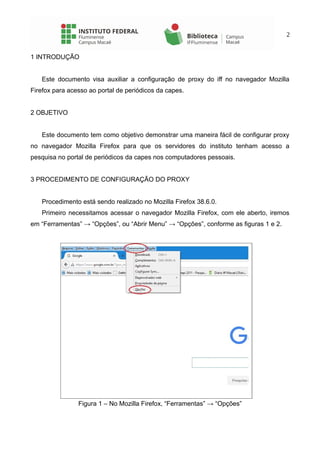 2
1 INTRODUÇÃO
Este documento visa auxiliar a configuração de proxy do iff no navegador Mozilla
Firefox para acesso ao portal de periódicos da capes.
2 OBJETIVO
Este documento tem como objetivo demonstrar uma maneira fácil de configurar proxy
no navegador Mozilla Firefox para que os servidores do instituto tenham acesso a
pesquisa no portal de periódicos da capes nos computadores pessoais.
3 PROCEDIMENTO DE CONFIGURAÇÃO DO PROXY
Procedimento está sendo realizado no Mozilla Firefox 38.6.0.
Primeiro necessitamos acessar o navegador Mozilla Firefox, com ele aberto, iremos
em “Ferramentas” → “Opções”, ou “Abrir Menu” → “Opções”, conforme as figuras 1 e 2.
Figura 1 – No Mozilla Firefox, “Ferramentas” → “Opções”