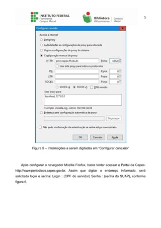 5
Figura 5 – Informações a serem digitadas em “Configurar conexão”
Após configurar o navegador Mozilla Firefox, basta tentar acessar o Portal da Capes:
http://www.periodicos.capes.gov.br. Assim que digitar o endereço informado, será
solicitado login e senha: Login : (CPF do servidor) Senha : (senha do SUAP), conforme
figura 6.