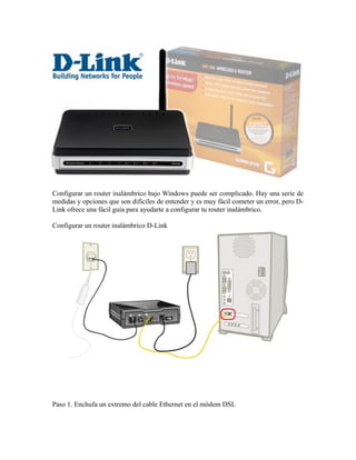 Configurar un router inalámbrico bajo Windows puede ser complicado. Hay una serie de
medidas y opciones que son difíciles de entender y es muy fácil cometer un error, pero DLink ofrece una fácil guía para ayudarte a configurar tu router inalámbrico.
Configurar un router inalámbrico D-Link

Paso 1. Enchufa un extremo del cable Ethernet en el módem DSL

 