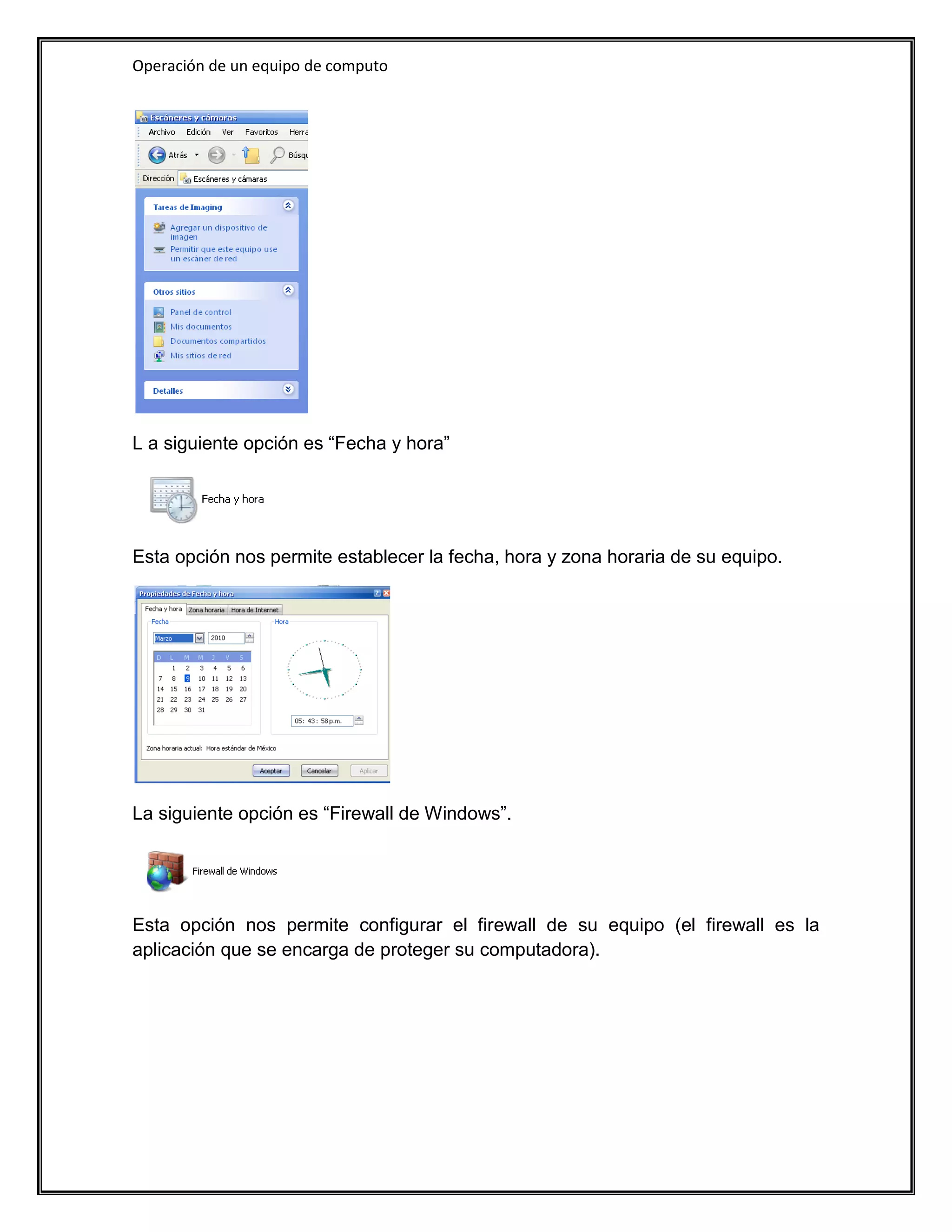 Operación de un equipo de computo




L a siguiente opción es “Fecha y hora”




Esta opción nos permite establecer la fecha, hora y zona horaria de su equipo.




La siguiente opción es “Firewall de Windows”.




Esta opción nos permite configurar el firewall de su equipo (el firewall es la
aplicación que se encarga de proteger su computadora).
 