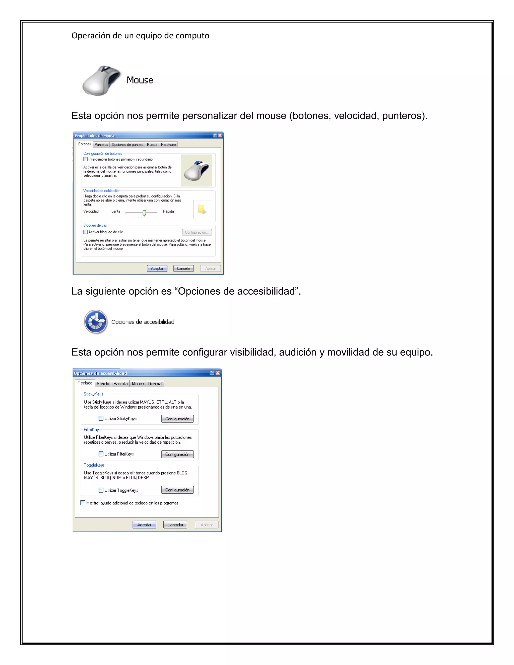 Operación de un equipo de computo




Esta opción nos permite personalizar del mouse (botones, velocidad, punteros).




La siguiente opción es “Opciones de accesibilidad”.




Esta opción nos permite configurar visibilidad, audición y movilidad de su equipo.
 