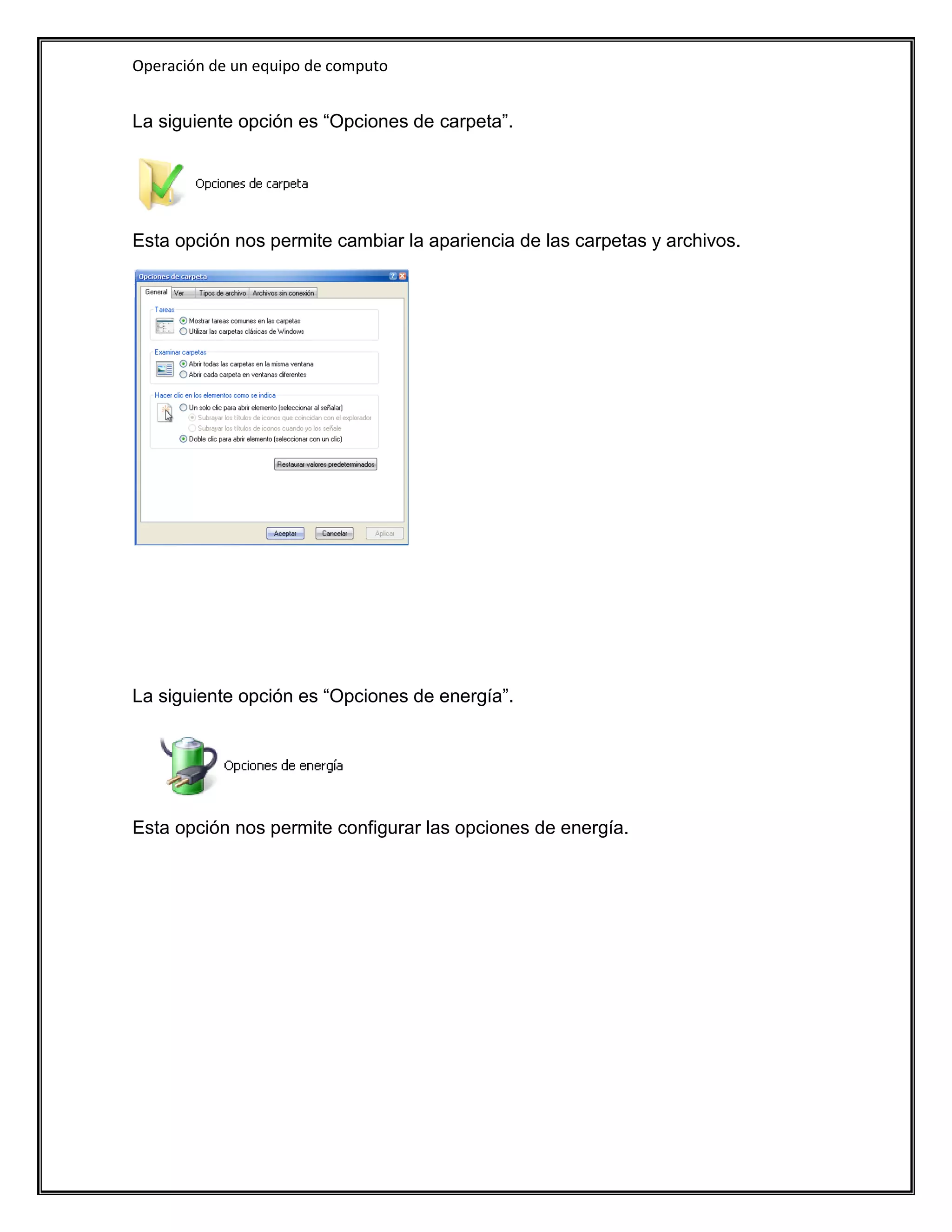 Operación de un equipo de computo


La siguiente opción es “Opciones de carpeta”.




Esta opción nos permite cambiar la apariencia de las carpetas y archivos.




La siguiente opción es “Opciones de energía”.




Esta opción nos permite configurar las opciones de energía.
 