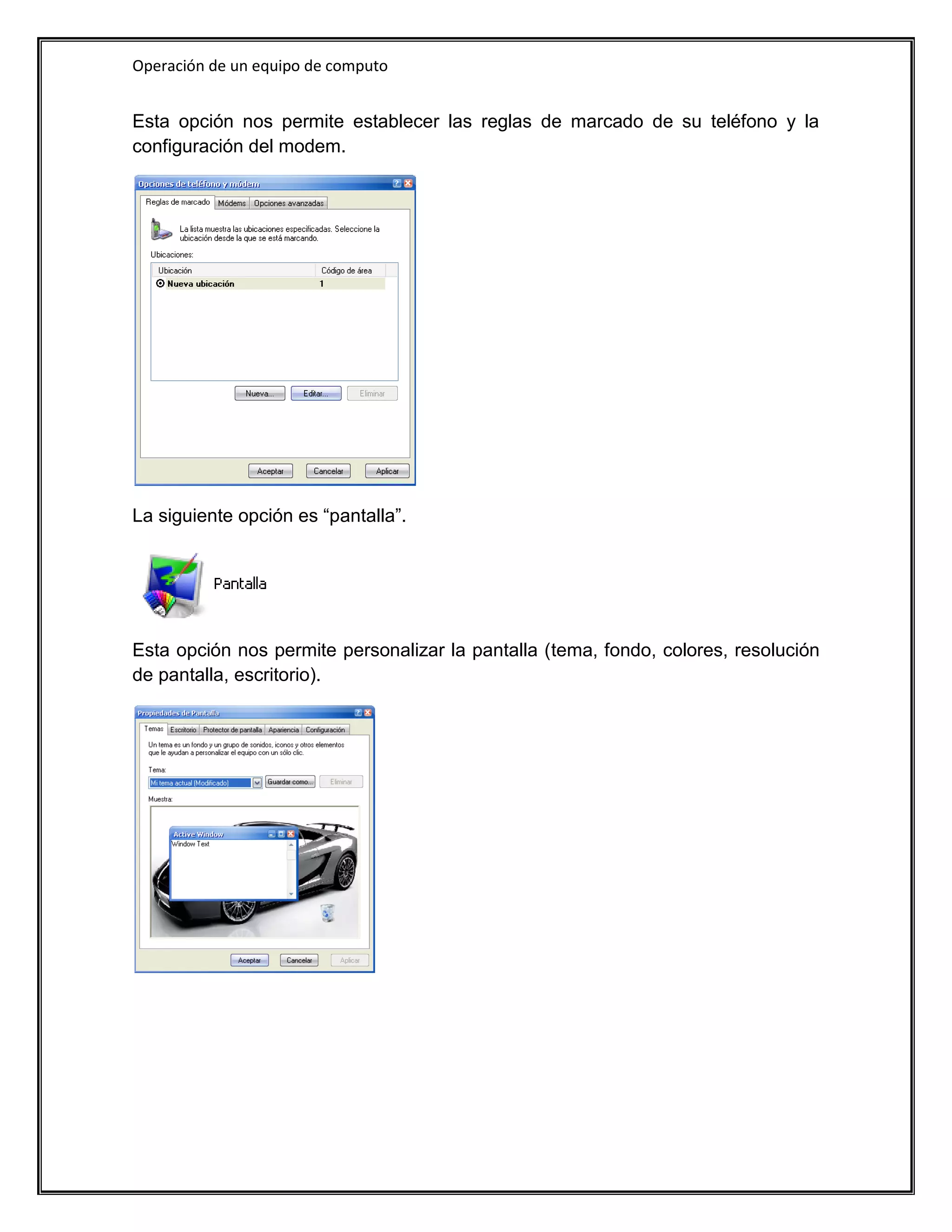 Operación de un equipo de computo


Esta opción nos permite establecer las reglas de marcado de su teléfono y la
configuración del modem.




La siguiente opción es “pantalla”.




Esta opción nos permite personalizar la pantalla (tema, fondo, colores, resolución
de pantalla, escritorio).
 