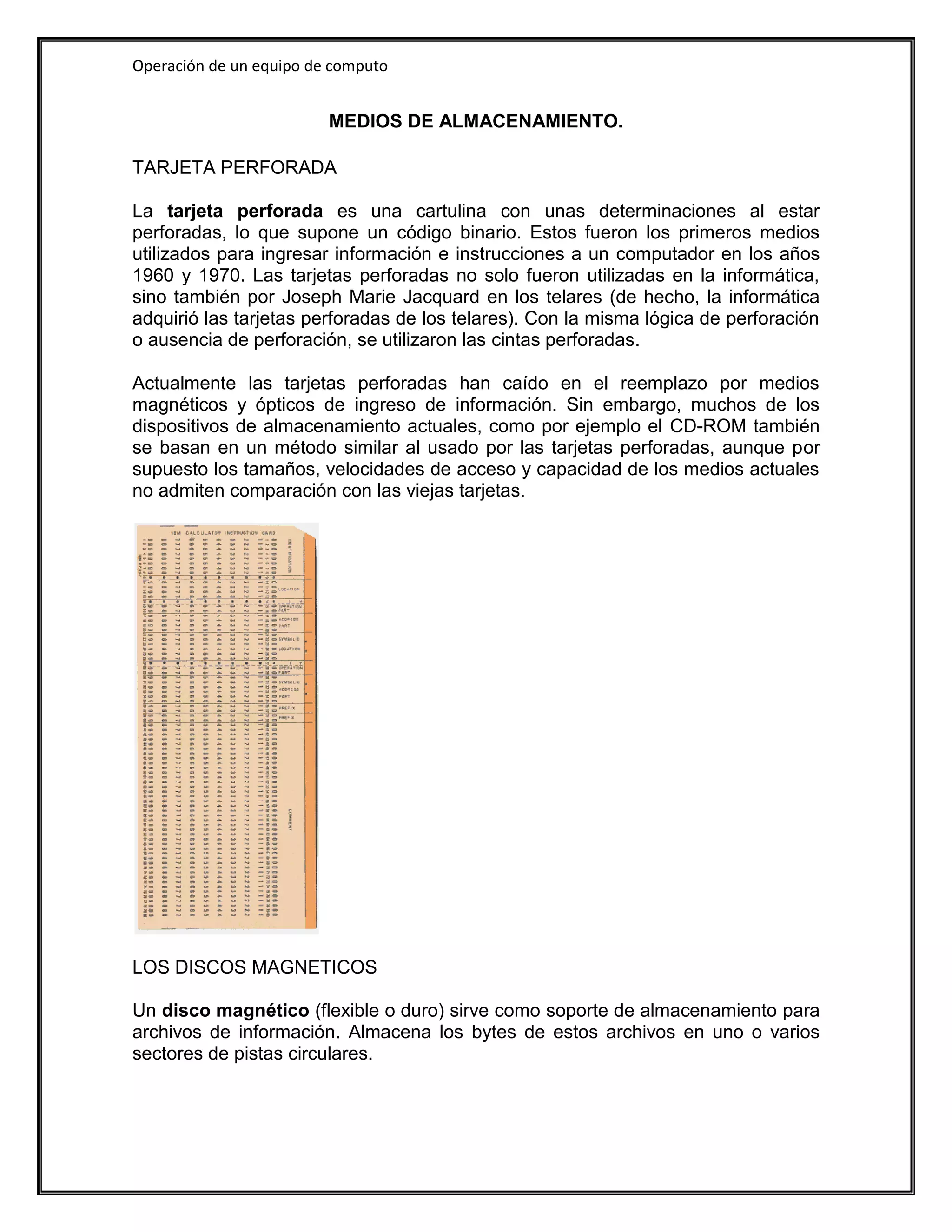 Operación de un equipo de computo


                         MEDIOS DE ALMACENAMIENTO.

TARJETA PERFORADA

La tarjeta perforada es una cartulina con unas determinaciones al estar
perforadas, lo que supone un código binario. Estos fueron los primeros medios
utilizados para ingresar información e instrucciones a un computador en los años
1960 y 1970. Las tarjetas perforadas no solo fueron utilizadas en la informática,
sino también por Joseph Marie Jacquard en los telares (de hecho, la informática
adquirió las tarjetas perforadas de los telares). Con la misma lógica de perforación
o ausencia de perforación, se utilizaron las cintas perforadas.

Actualmente las tarjetas perforadas han caído en el reemplazo por medios
magnéticos y ópticos de ingreso de información. Sin embargo, muchos de los
dispositivos de almacenamiento actuales, como por ejemplo el CD-ROM también
se basan en un método similar al usado por las tarjetas perforadas, aunque por
supuesto los tamaños, velocidades de acceso y capacidad de los medios actuales
no admiten comparación con las viejas tarjetas.




LOS DISCOS MAGNETICOS

Un disco magnético (flexible o duro) sirve como soporte de almacenamiento para
archivos de información. Almacena los bytes de estos archivos en uno o varios
sectores de pistas circulares.
 
