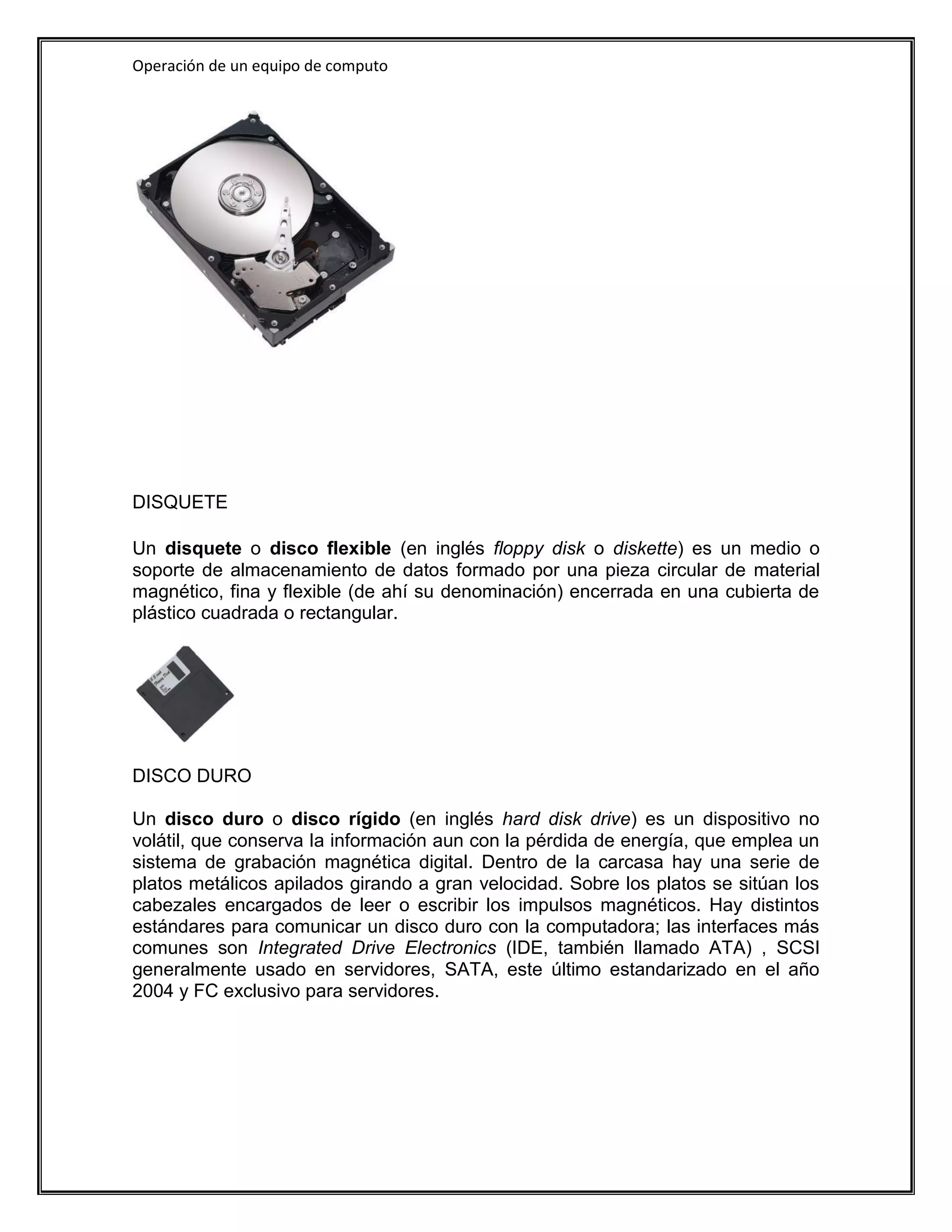 Operación de un equipo de computo




DISQUETE

Un disquete o disco flexible (en inglés floppy disk o diskette) es un medio o
soporte de almacenamiento de datos formado por una pieza circular de material
magnético, fina y flexible (de ahí su denominación) encerrada en una cubierta de
plástico cuadrada o rectangular.




DISCO DURO

Un disco duro o disco rígido (en inglés hard disk drive) es un dispositivo no
volátil, que conserva la información aun con la pérdida de energía, que emplea un
sistema de grabación magnética digital. Dentro de la carcasa hay una serie de
platos metálicos apilados girando a gran velocidad. Sobre los platos se sitúan los
cabezales encargados de leer o escribir los impulsos magnéticos. Hay distintos
estándares para comunicar un disco duro con la computadora; las interfaces más
comunes son Integrated Drive Electronics (IDE, también llamado ATA) , SCSI
generalmente usado en servidores, SATA, este último estandarizado en el año
2004 y FC exclusivo para servidores.
 