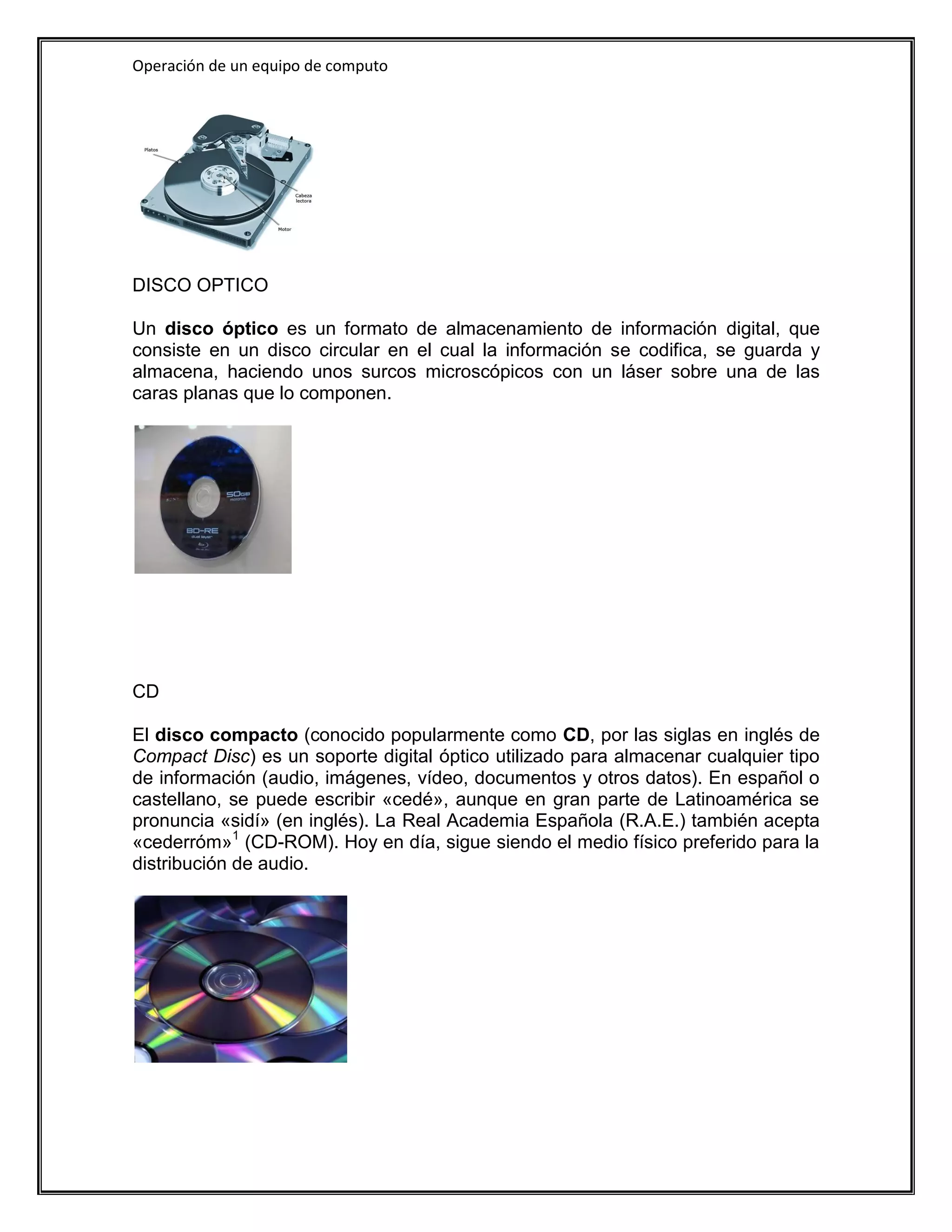 Operación de un equipo de computo




DISCO OPTICO

Un disco óptico es un formato de almacenamiento de información digital, que
consiste en un disco circular en el cual la información se codifica, se guarda y
almacena, haciendo unos surcos microscópicos con un láser sobre una de las
caras planas que lo componen.




CD

El disco compacto (conocido popularmente como CD, por las siglas en inglés de
Compact Disc) es un soporte digital óptico utilizado para almacenar cualquier tipo
de información (audio, imágenes, vídeo, documentos y otros datos). En español o
castellano, se puede escribir «cedé», aunque en gran parte de Latinoamérica se
pronuncia «sidí» (en inglés). La Real Academia Española (R.A.E.) también acepta
«cederróm»1 (CD-ROM). Hoy en día, sigue siendo el medio físico preferido para la
distribución de audio.
 