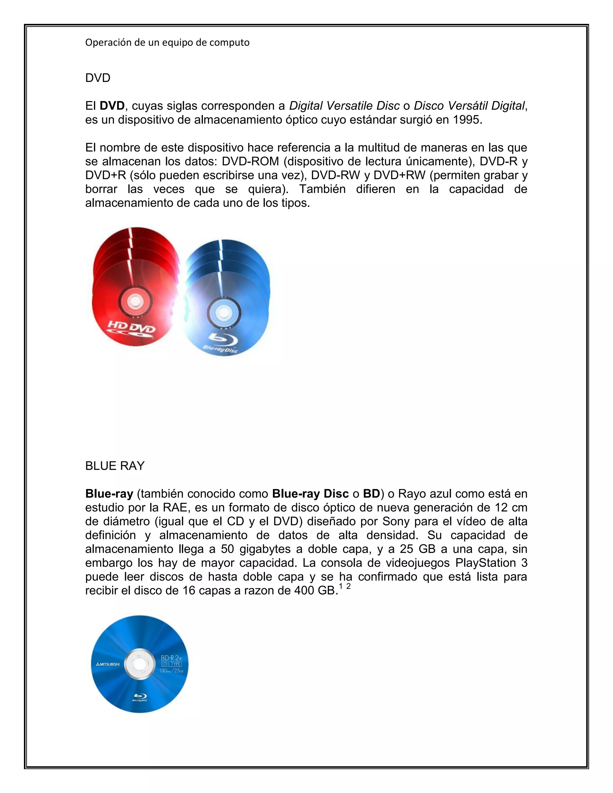 Operación de un equipo de computo


DVD

El DVD, cuyas siglas corresponden a Digital Versatile Disc o Disco Versátil Digital,
es un dispositivo de almacenamiento óptico cuyo estándar surgió en 1995.

El nombre de este dispositivo hace referencia a la multitud de maneras en las que
se almacenan los datos: DVD-ROM (dispositivo de lectura únicamente), DVD-R y
DVD+R (sólo pueden escribirse una vez), DVD-RW y DVD+RW (permiten grabar y
borrar las veces que se quiera). También difieren en la capacidad de
almacenamiento de cada uno de los tipos.




BLUE RAY

Blue-ray (también conocido como Blue-ray Disc o BD) o Rayo azul como está en
estudio por la RAE, es un formato de disco óptico de nueva generación de 12 cm
de diámetro (igual que el CD y el DVD) diseñado por Sony para el vídeo de alta
definición y almacenamiento de datos de alta densidad. Su capacidad de
almacenamiento llega a 50 gigabytes a doble capa, y a 25 GB a una capa, sin
embargo los hay de mayor capacidad. La consola de videojuegos PlayStation 3
puede leer discos de hasta doble capa y se ha confirmado que está lista para
recibir el disco de 16 capas a razon de 400 GB.1 2
 