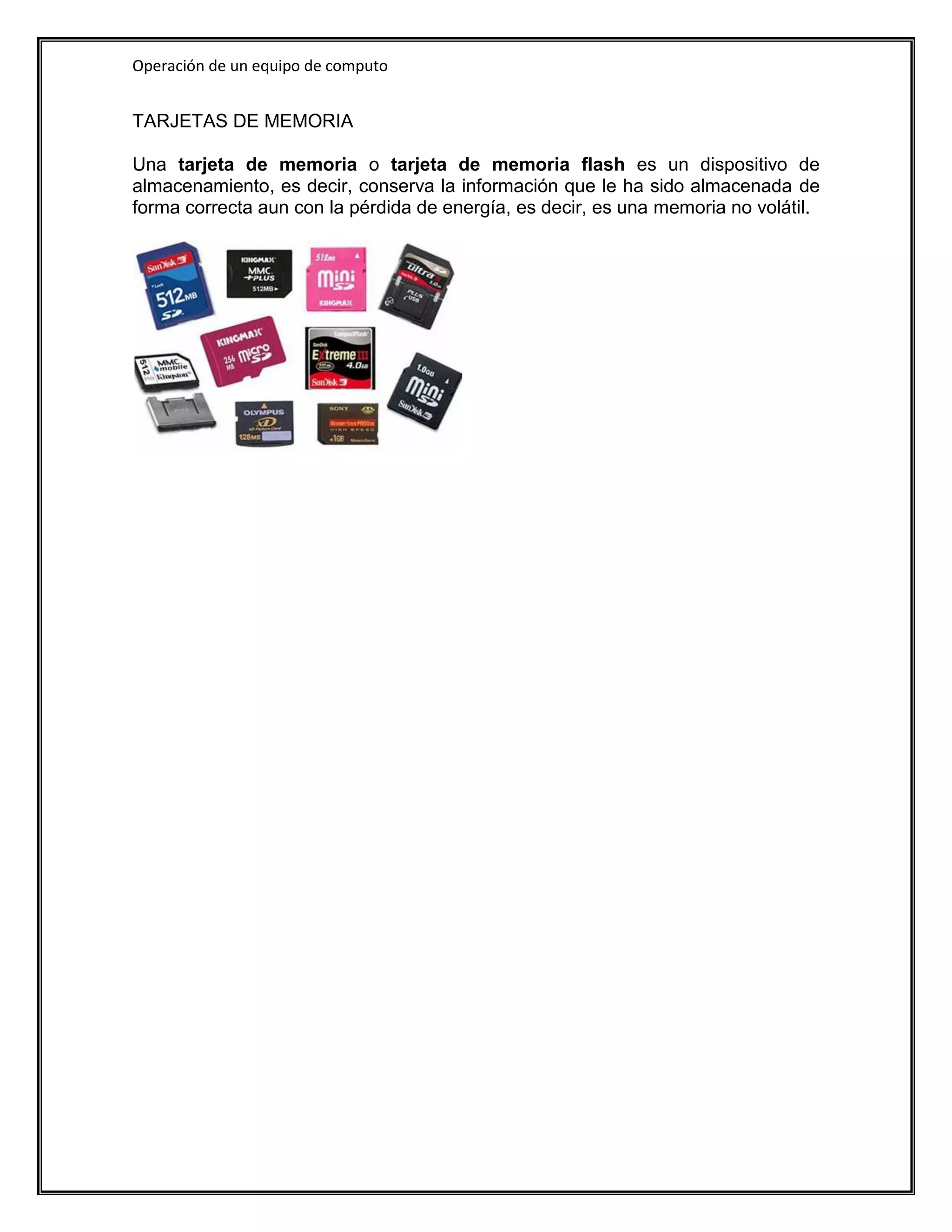 Operación de un equipo de computo


TARJETAS DE MEMORIA

Una tarjeta de memoria o tarjeta de memoria flash es un dispositivo de
almacenamiento, es decir, conserva la información que le ha sido almacenada de
forma correcta aun con la pérdida de energía, es decir, es una memoria no volátil.
 