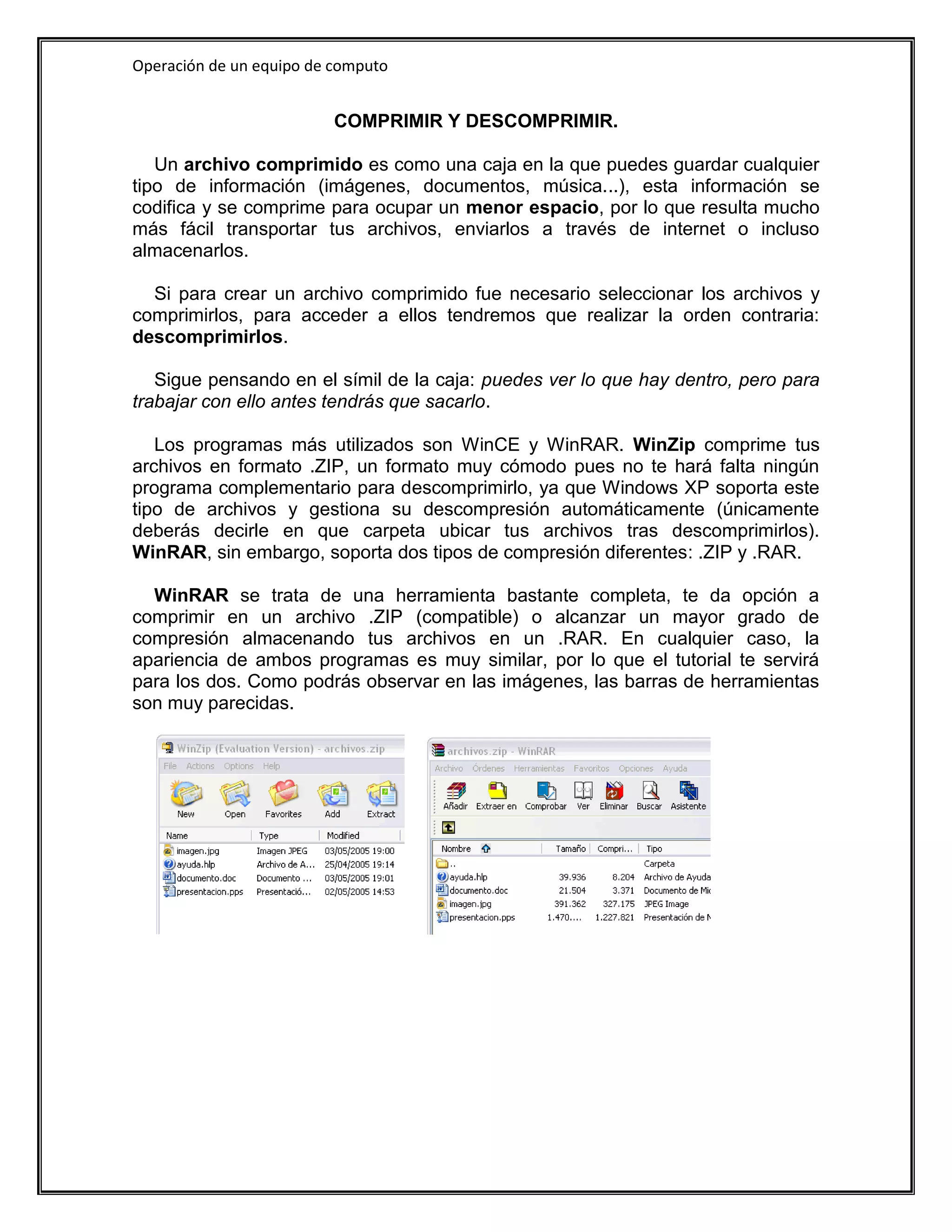 Operación de un equipo de computo


                          COMPRIMIR Y DESCOMPRIMIR.

   Un archivo comprimido es como una caja en la que puedes guardar cualquier
tipo de información (imágenes, documentos, música...), esta información se
codifica y se comprime para ocupar un menor espacio, por lo que resulta mucho
más fácil transportar tus archivos, enviarlos a través de internet o incluso
almacenarlos.

  Si para crear un archivo comprimido fue necesario seleccionar los archivos y
comprimirlos, para acceder a ellos tendremos que realizar la orden contraria:
descomprimirlos.

   Sigue pensando en el símil de la caja: puedes ver lo que hay dentro, pero para
trabajar con ello antes tendrás que sacarlo.

   Los programas más utilizados son WinCE y WinRAR. WinZip comprime tus
archivos en formato .ZIP, un formato muy cómodo pues no te hará falta ningún
programa complementario para descomprimirlo, ya que Windows XP soporta este
tipo de archivos y gestiona su descompresión automáticamente (únicamente
deberás decirle en que carpeta ubicar tus archivos tras descomprimirlos).
WinRAR, sin embargo, soporta dos tipos de compresión diferentes: .ZIP y .RAR.

  WinRAR se trata de una herramienta bastante completa, te da opción a
comprimir en un archivo .ZIP (compatible) o alcanzar un mayor grado de
compresión almacenando tus archivos en un .RAR. En cualquier caso, la
apariencia de ambos programas es muy similar, por lo que el tutorial te servirá
para los dos. Como podrás observar en las imágenes, las barras de herramientas
son muy parecidas.
 