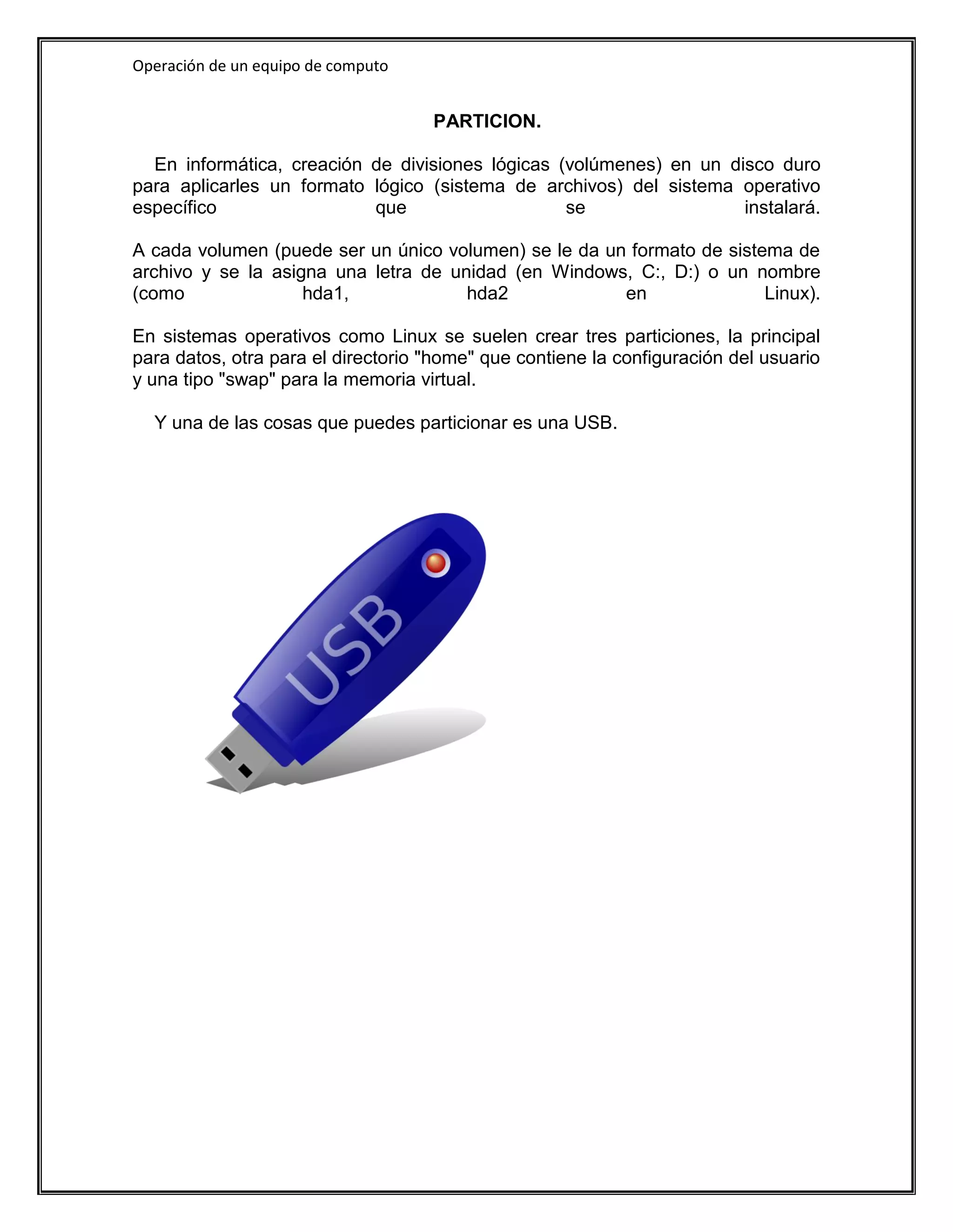 Operación de un equipo de computo


                                    PARTICION.

  En informática, creación de divisiones lógicas (volúmenes) en un disco duro
para aplicarles un formato lógico (sistema de archivos) del sistema operativo
específico                 que                    se                 instalará.

A cada volumen (puede ser un único volumen) se le da un formato de sistema de
archivo y se la asigna una letra de unidad (en Windows, C:, D:) o un nombre
(como               hda1,             hda2             en               Linux).

En sistemas operativos como Linux se suelen crear tres particiones, la principal
para datos, otra para el directorio "home" que contiene la configuración del usuario
y una tipo "swap" para la memoria virtual.

  Y una de las cosas que puedes particionar es una USB.
 