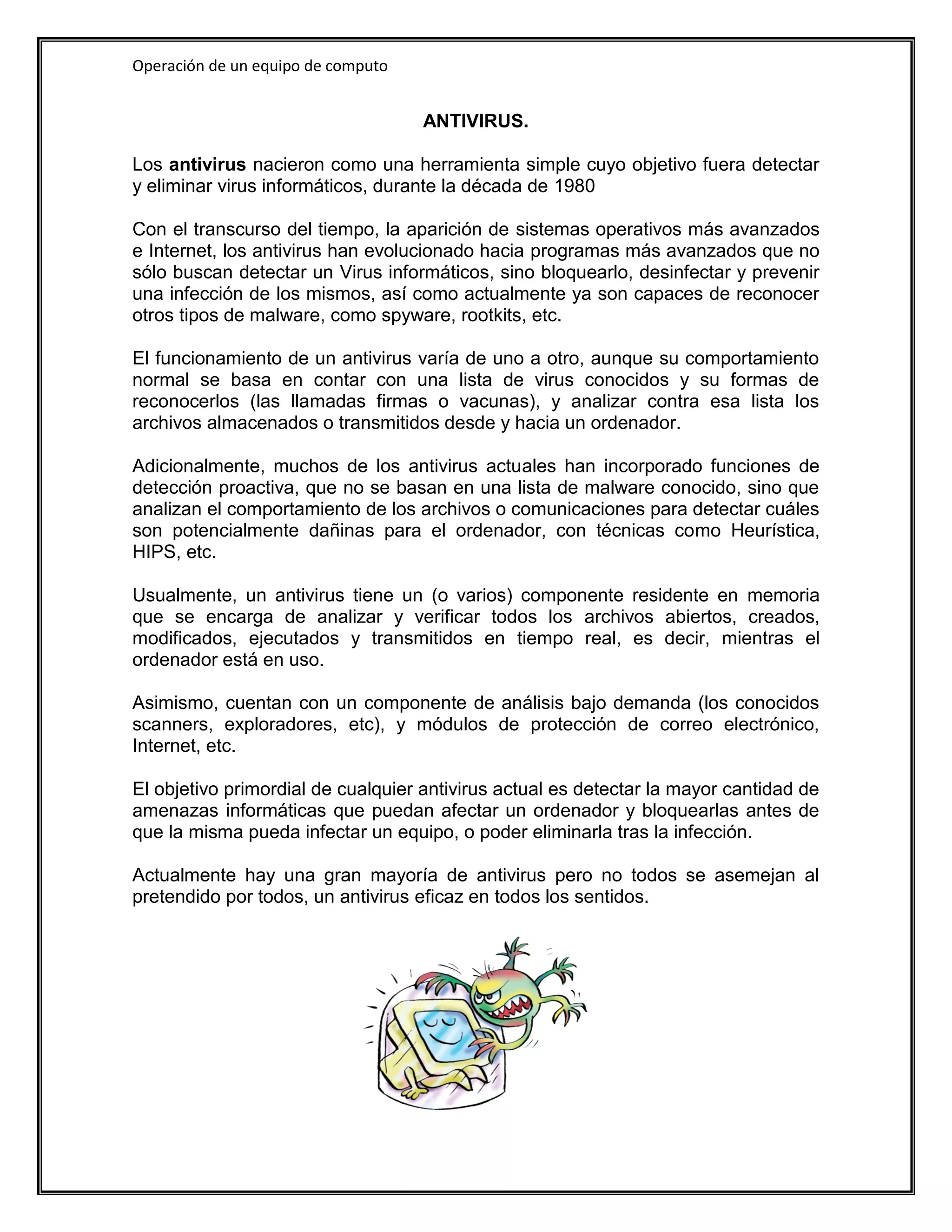 Operación de un equipo de computo


                                    ANTIVIRUS.

Los antivirus nacieron como una herramienta simple cuyo objetivo fuera detectar
y eliminar virus informáticos, durante la década de 1980

Con el transcurso del tiempo, la aparición de sistemas operativos más avanzados
e Internet, los antivirus han evolucionado hacia programas más avanzados que no
sólo buscan detectar un Virus informáticos, sino bloquearlo, desinfectar y prevenir
una infección de los mismos, así como actualmente ya son capaces de reconocer
otros tipos de malware, como spyware, rootkits, etc.

El funcionamiento de un antivirus varía de uno a otro, aunque su comportamiento
normal se basa en contar con una lista de virus conocidos y su formas de
reconocerlos (las llamadas firmas o vacunas), y analizar contra esa lista los
archivos almacenados o transmitidos desde y hacia un ordenador.

Adicionalmente, muchos de los antivirus actuales han incorporado funciones de
detección proactiva, que no se basan en una lista de malware conocido, sino que
analizan el comportamiento de los archivos o comunicaciones para detectar cuáles
son potencialmente dañinas para el ordenador, con técnicas como Heurística,
HIPS, etc.

Usualmente, un antivirus tiene un (o varios) componente residente en memoria
que se encarga de analizar y verificar todos los archivos abiertos, creados,
modificados, ejecutados y transmitidos en tiempo real, es decir, mientras el
ordenador está en uso.

Asimismo, cuentan con un componente de análisis bajo demanda (los conocidos
scanners, exploradores, etc), y módulos de protección de correo electrónico,
Internet, etc.

El objetivo primordial de cualquier antivirus actual es detectar la mayor cantidad de
amenazas informáticas que puedan afectar un ordenador y bloquearlas antes de
que la misma pueda infectar un equipo, o poder eliminarla tras la infección.

Actualmente hay una gran mayoría de antivirus pero no todos se asemejan al
pretendido por todos, un antivirus eficaz en todos los sentidos.
 