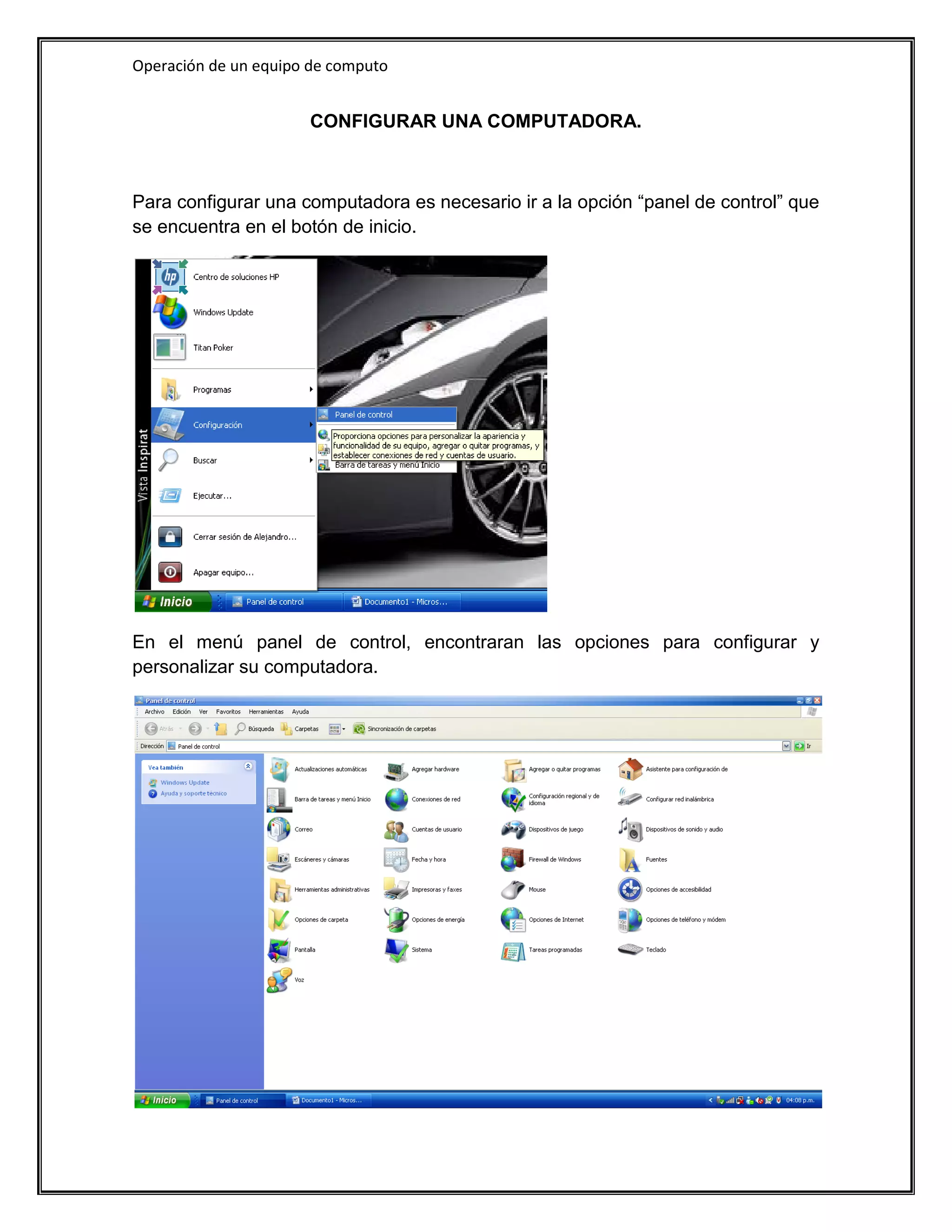 Operación de un equipo de computo


                      CONFIGURAR UNA COMPUTADORA.



Para configurar una computadora es necesario ir a la opción “panel de control” que
se encuentra en el botón de inicio.




En el menú panel de control, encontraran las opciones para configurar y
personalizar su computadora.
 