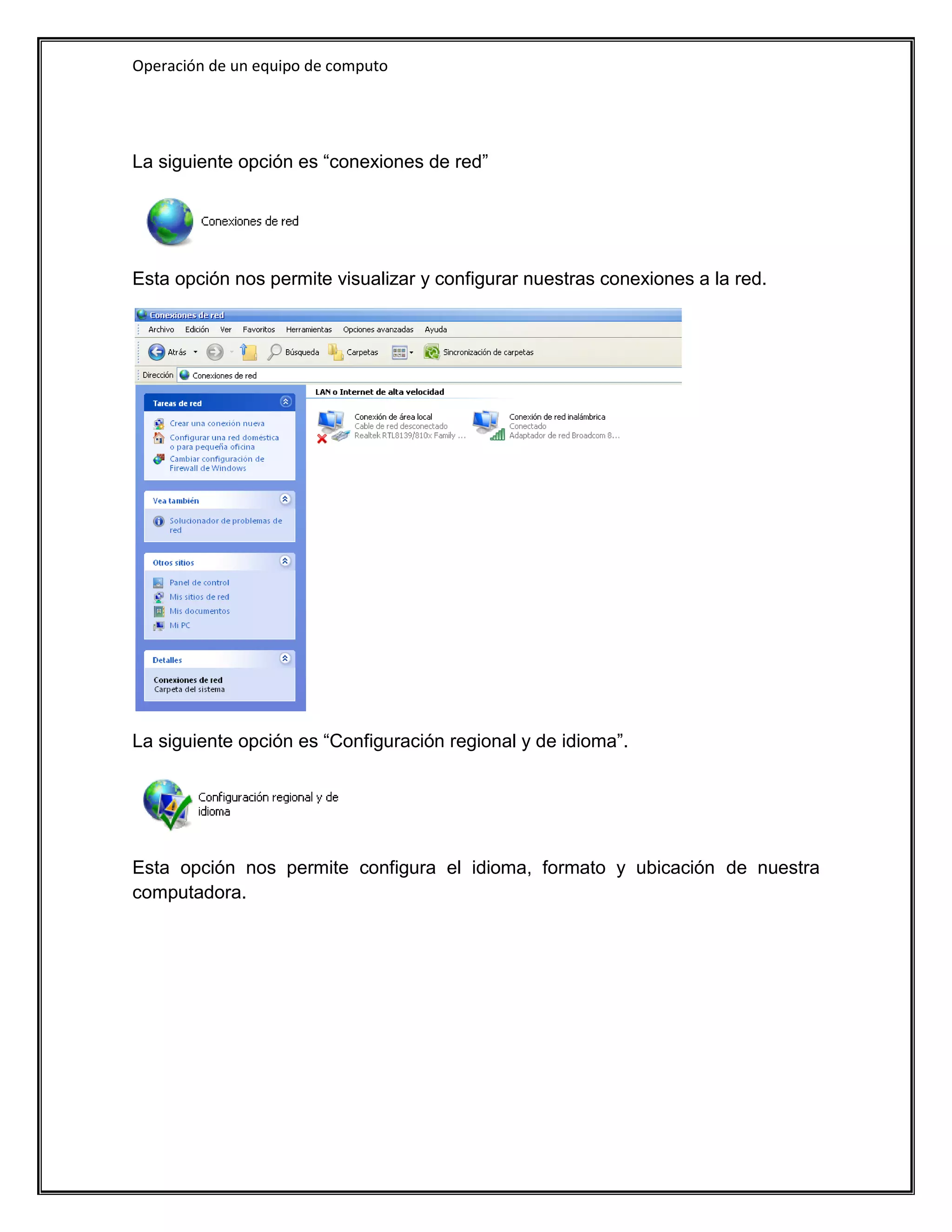 Operación de un equipo de computo




La siguiente opción es “conexiones de red”




Esta opción nos permite visualizar y configurar nuestras conexiones a la red.




La siguiente opción es “Configuración regional y de idioma”.




Esta opción nos permite configura el idioma, formato y ubicación de nuestra
computadora.
 