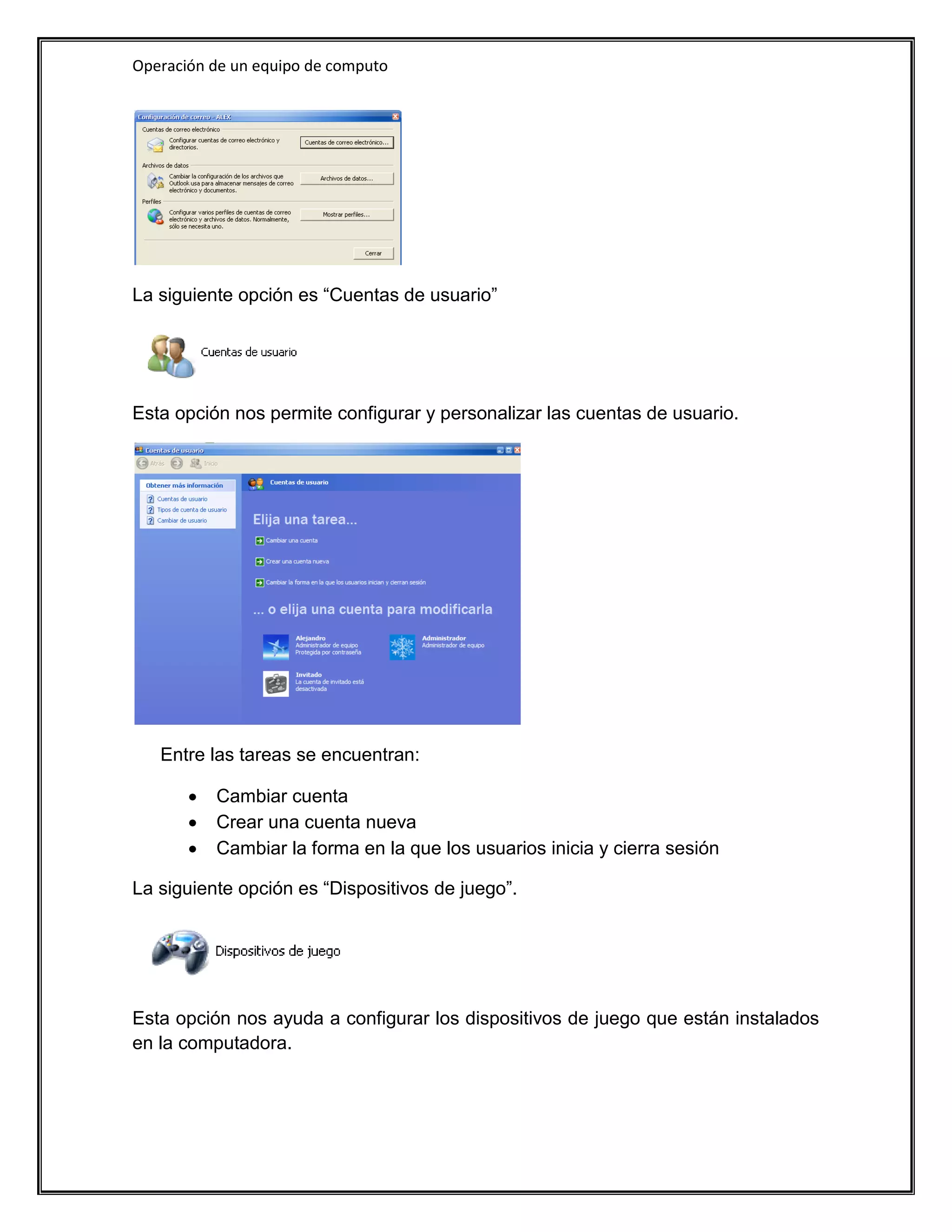 Operación de un equipo de computo




La siguiente opción es “Cuentas de usuario”




Esta opción nos permite configurar y personalizar las cuentas de usuario.




   Entre las tareas se encuentran:

          Cambiar cuenta
          Crear una cuenta nueva
          Cambiar la forma en la que los usuarios inicia y cierra sesión

La siguiente opción es “Dispositivos de juego”.




Esta opción nos ayuda a configurar los dispositivos de juego que están instalados
en la computadora.
 
