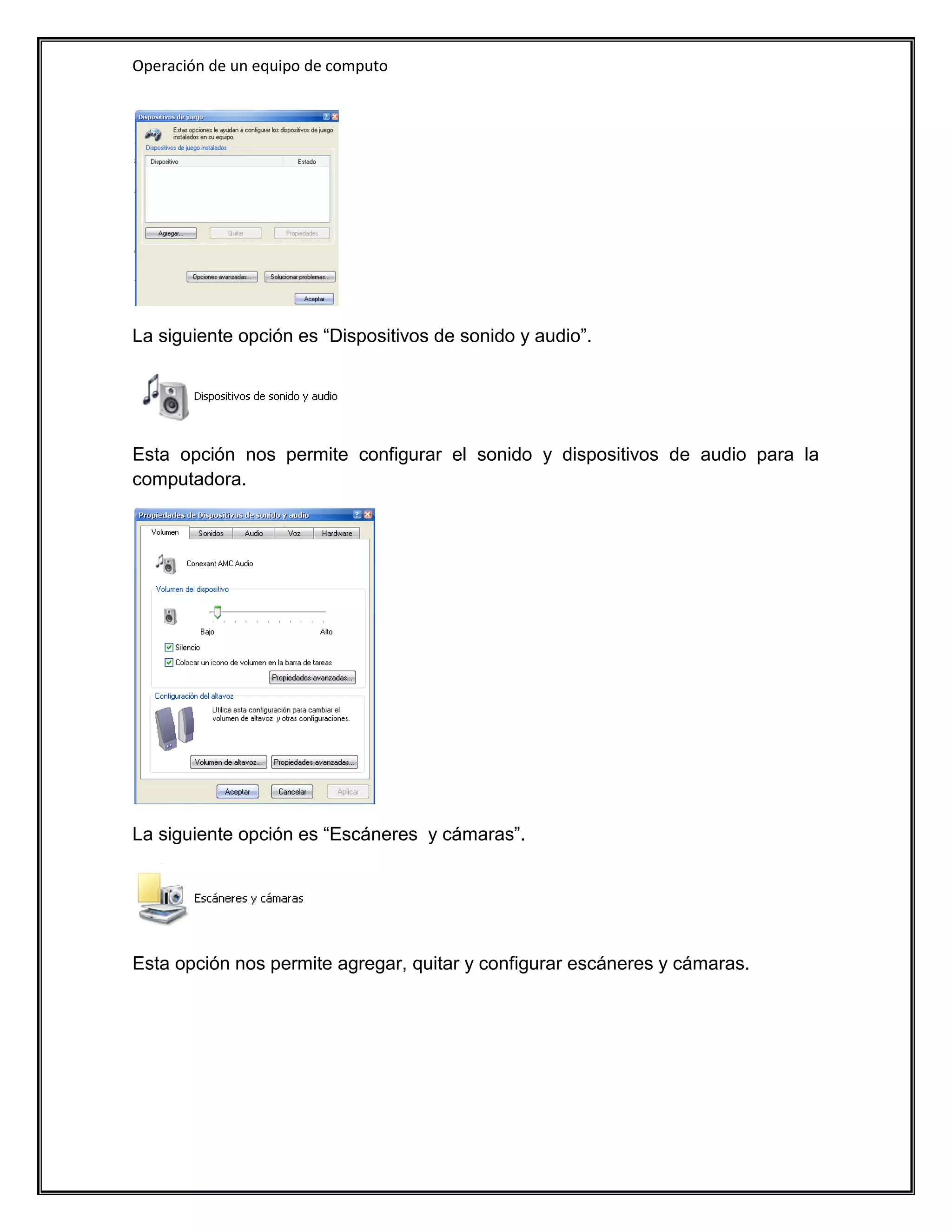 Operación de un equipo de computo




La siguiente opción es “Dispositivos de sonido y audio”.




Esta opción nos permite configurar el sonido y dispositivos de audio para la
computadora.




La siguiente opción es “Escáneres y cámaras”.




Esta opción nos permite agregar, quitar y configurar escáneres y cámaras.
 