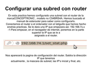Configurar una subred con router
  En esta practica hemos configurado una subred con el router de la
 marcaCONCEPTRONIC , modelo no C54BRS4A. Hemos buscado el
         manual de esterouter para saber como configurarlo.
Conectamos el router a el ordenador con el latiguillo que hemos hecho
 enotras practicas. Se le dara una IP que empezara asi: 192.168.7x.x
 -1-Para empezar, en el navegador de internet, ponemos en la parte
                       superior la IP que se le a
                          asignado a el router.




Nos aparecerá la pagina de configuración del router. Saldra la dirección
                          IP que tenemos
    actualmente , la mascara de subred, las IP’s inicial y final, etc.
 