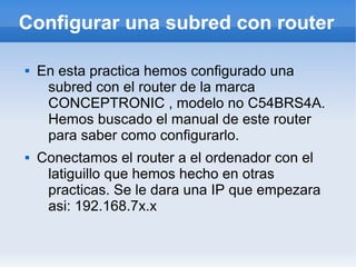 Configurar una subred con router

   En esta practica hemos configurado una
     subred con el router de la marca
     CONCEPTRONIC , modelo no C54BRS4A.
     Hemos buscado el manual de este router
     para saber como configurarlo.
   Conectamos el router a el ordenador con el
     latiguillo que hemos hecho en otras
     practicas. Se le dara una IP que empezara
     asi: 192.168.7x.x
 