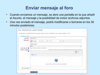 Enviar mensaje al foro
• Cuando enviamos un mensaje, se abre una pantalla en la que añadir
el Asunto, el mensaje y la posibilidad de incluir archivos adjuntos.
• Una vez enviado el mensaje, podrá modificarse o borrarse en los 30
minutos posteriores.
 