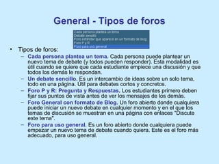 General - Tipos de foros
• Tipos de foros:
– Cada persona plantea un tema. Cada persona puede plantear un
nuevo tema de debate (y todos pueden responder). Esta modalidad es
útil cuando se quiere que cada estudiante empiece una discusión y que
todos los demás le respondan.
– Un debate sencillo. Es un intercambio de ideas sobre un solo tema,
todo en una página. Útil para debates cortos y concretos.
– Foro P y R: Pregunta y Respuestas. Los estudiantes primero deben
fijar sus puntos de vista antes de ver los mensajes de los demás.
– Foro General con formato de Blog. Un foro abierto donde cualquiera
puede iniciar un nuevo debate en cualquier momento y en el que los
temas de discusión se muestran en una página con enlaces "Discute
este tema".
– Foro para uso general. Es un foro abierto donde cualquiera puede
empezar un nuevo tema de debate cuando quiera. Este es el foro más
adecuado, para uso general.
 