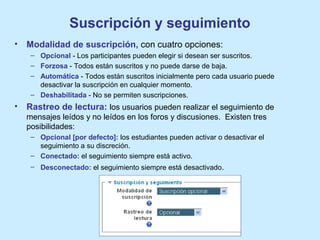Suscripción y seguimiento
• Modalidad de suscripción, con cuatro opciones:
– Opcional - Los participantes pueden elegir si desean ser suscritos.
– Forzosa - Todos están suscritos y no puede darse de baja.
– Automática - Todos están suscritos inicialmente pero cada usuario puede
desactivar la suscripción en cualquier momento.
– Deshabilitada - No se permiten suscripciones.
• Rastreo de lectura: los usuarios pueden realizar el seguimiento de
mensajes leídos y no leídos en los foros y discusiones. Existen tres
posibilidades:
– Opcional [por defecto]: los estudiantes pueden activar o desactivar el
seguimiento a su discreción.
– Conectado: el seguimiento siempre está activo.
– Desconectado: el seguimiento siempre está desactivado.
 