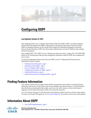 Configuring OSPF
Last Updated: October 27, 2011
This module describes how to configure Open Shortest Path First (OSPF). OSPF is an Interior Gateway
Protocol (IGP) developed by the OSPF working group of the Internet Engineering Task Force (IETF).
OSPF was designed expressly for IP networks and it supports IP subnetting and tagging of externally
derived routing information. OSPF also allows packet authentication and uses IP multicast when sending
and receiving packets.
Cisco supports RFC 1253, OSPF Version 2 Management Information Base, August 1991. The OSPF MIB
defines an IP routing protocol that provides management information related to OSPF and is supported by
Cisco routers.
For protocol-independent features that work with OSPF, see the "Configuring IP Routing Protocol-
Independent Features" module.
• Finding Feature Information, page 1
• Information About OSPF, page 1
• How to Configure OSPF, page 9
• Configuration Examples for OSPF, page 37
• Additional References, page 56
• Feature Information for Configuring OSPF, page 58
Finding Feature Information
Your software release may not support all the features documented in this module. For the latest feature
information and caveats, see the release notes for your platform and software release. To find information
about the features documented in this module, and to see a list of the releases in which each feature is
supported, see the Feature Information Table at the end of this document.
Use Cisco Feature Navigator to find information about platform support and Cisco software image support.
To access Cisco Feature Navigator, go to www.cisco.com/go/cfn. An account on Cisco.com is not required.
Information About OSPF
• Cisco OSPF Implementation, page 2
Americas Headquarters:
Cisco Systems, Inc., 170 West Tasman Drive, San Jose, CA 95134-1706 USA
 