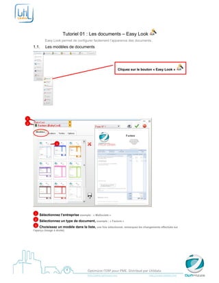  

     


                            Tutoriel 01 : Les documents – Easy Look
               Easy Look permet de configurer facilement l’apparence des documents.
    1.1.        Les modèles de documents




                                                                                   Cliquez sur le bouton « Easy Look »




                                                            

     
1
2




                       3




                                                                                                                          

        1   Sélectionnez l’entreprise exemple : « MaSociete »
        2   Sélectionnez un type de document, exemple : « Facture »
        3   Choisissez un modèle dans la liste, une fois sélectionné, remarquez les changements effectués sur
    l’aperçu (image à droite)
     

     




     
                                                  Optimizze l’ERP pour PME. Distribué par Utildata 
                                                  http://www.optimizze.com                                                    http://www.utildata.com  
 