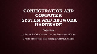 CONFIGURATION AND
COMPUTER
SYSTEM AND NETWORK
HARDWARE
Objectives
At the end of the lesson, the students are able to:
Create cross-over and straight-through cables
 