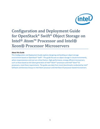 Configuration and Deployment Guide
for OpenStack* Swift* Object Storage on
Intel® Atom™ Processor and Intel®
Xeon® Processor Microservers
About this Guide
This Configuration and Deployment Guide explores designing and building an object storage
environment based on OpenStack* Swift*. This guide focuses on object storage in cloud environments,
where responsiveness and cost are critical factors. High-performance, energy-efficient microservers,
such as those based on the latest generation of Intel® Atom™ processors and Intel® Xeon® E3
processors, meet these requirements. The guide uses data from recent benchmarks conducted by Intel®
Software and Services Group on Intel Atom processor and Intel Xeon E3 processor-based microservers.

1

 