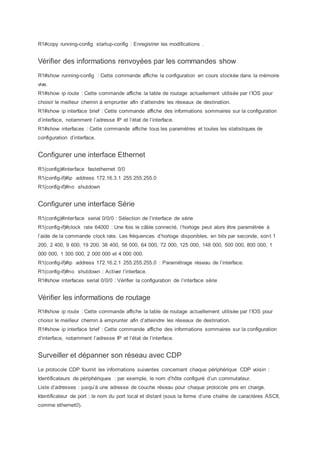 R1#copy running-config startup-config : Enregistrer les modifications .
Vérifier des informations renvoyées par les commandes show
R1#show running-config : Cette commande affiche la configuration en cours stockée dans la mémoire
vive.
R1#show ip route : Cette commande affiche la table de routage actuellement utilisée par l’IOS pour
choisir le meilleur chemin à emprunter afin d’atteindre les réseaux de destination.
R1#show ip interface brief : Cette commande affiche des informations sommaires sur la configuration
d’interface, notamment l’adresse IP et l’état de l’interface.
R1#show interfaces : Cette commande affiche tous les paramètres et toutes les statistiques de
configuration d’interface.
Configurer une interface Ethernet
R1(config)#interface fastethernet 0/0
R1(config-if)#ip address 172.16.3.1 255.255.255.0
R1(config-if)#no shutdown
Configurer une interface Série
R1(config)#interface serial 0/0/0 : Sélection de l’interface de série
R1(config-if)#clock rate 64000 : Une fois le câble connecté, l’horloge peut alors être paramétrée à
l’aide de la commande clock rate. Les fréquences d’horloge disponibles, en bits par seconde, sont 1
200, 2 400, 9 600, 19 200, 38 400, 56 000, 64 000, 72 000, 125 000, 148 000, 500 000, 800 000, 1
000 000, 1 300 000, 2 000 000 et 4 000 000.
R1(config-if)#ip address 172.16.2.1 255.255.255.0 : Paramétrage réseau de l’interface.
R1(config-if)#no shutdown : Activer l’interface.
R1#show interfaces serial 0/0/0 : Vérifier la configuration de l’interface série
Vérifier les informations de routage
R1#show ip route : Cette commande affiche la table de routage actuellement utilisée par l’IOS pour
choisir le meilleur chemin à emprunter afin d’atteindre les réseaux de destination.
R1#show ip interface brief : Cette commande affiche des informations sommaires sur la configuration
d’interface, notamment l’adresse IP et l’état de l’interface.
Surveiller et dépanner son réseau avec CDP
Le protocole CDP fournit les informations suivantes concernant chaque périphérique CDP voisin :
Identificateurs de périphériques : par exemple, le nom d’hôte configuré d’un commutateur.
Liste d’adresses : jusqu’à une adresse de couche réseau pour chaque protocole pris en charge.
Identificateur de port : le nom du port local et distant (sous la forme d’une chaîne de caractères ASCII,
comme ethernet0).
 