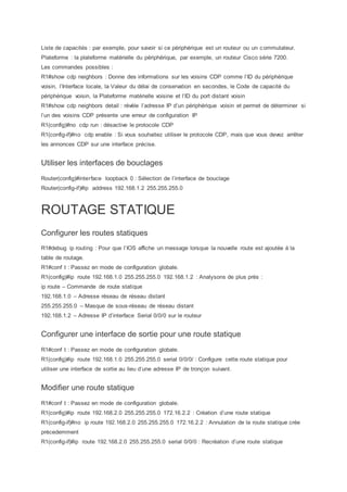Liste de capacités : par exemple, pour savoir si ce périphérique est un routeur ou un commutateur.
Plateforme : la plateforme matérielle du périphérique, par exemple, un routeur Cisco série 7200.
Les commandes possibles :
R1#show cdp neighbors : Donne des informations sur les voisins CDP comme l’ID du périphérique
voisin, l’Interface locale, la Valeur du délai de conservation en secondes, le Code de capacité du
périphérique voisin, la Plateforme matérielle voisine et l’ID du port distant voisin
R1#show cdp neighbors detail : révèle l’adresse IP d’un périphérique voisin et permet de déterminer si
l’un des voisins CDP présente une erreur de configuration IP
R1(config)#no cdp run : désactive le protocole CDP
R1(config-if)#no cdp enable : Si vous souhaitez utiliser le protocole CDP, mais que vous devez arrêter
les annonces CDP sur une interface précise.
Utiliser les interfaces de bouclages
Router(config)#interface loopback 0 : Sélection de l’interface de bouclage
Router(config-if)#ip address 192.168.1.2 255.255.255.0
ROUTAGE STATIQUE
Configurer les routes statiques
R1#debug ip routing : Pour que l’IOS affiche un message lorsque la nouvelle route est ajoutée à la
table de routage.
R1#conf t : Passez en mode de configuration globale.
R1(config)#ip route 192.168.1.0 255.255.255.0 192.168.1.2 : Analysons de plus près :
ip route – Commande de route statique
192.168.1.0 – Adresse réseau de réseau distant
255.255.255.0 – Masque de sous-réseau de réseau distant
192.168.1.2 – Adresse IP d’interface Serial 0/0/0 sur le routeur
Configurer une interface de sortie pour une route statique
R1#conf t : Passez en mode de configuration globale.
R1(config)#ip route 192.168.1.0 255.255.255.0 serial 0/0/0/ : Configure cette route statique pour
utiliser une interface de sortie au lieu d’une adresse IP de tronçon suivant.
Modifier une route statique
R1#conf t : Passez en mode de configuration globale.
R1(config)#ip route 192.168.2.0 255.255.255.0 172.16.2.2 : Création d’une route statique
R1(config-if)#no ip route 192.168.2.0 255.255.255.0 172.16.2.2 : Annulation de la route statique crée
précedemment
R1(config-if)#ip route 192.168.2.0 255.255.255.0 serial 0/0/0 : Recréation d’une route statique
 