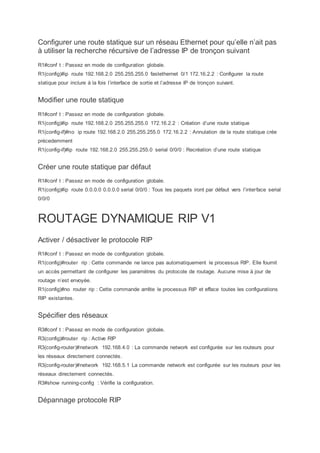 Configurer une route statique sur un réseau Ethernet pour qu’elle n’ait pas
à utiliser la recherche récursive de l’adresse IP de tronçon suivant
R1#conf t : Passez en mode de configuration globale.
R1(config)#ip route 192.168.2.0 255.255.255.0 fastethernet 0/1 172.16.2.2 : Configurer la route
statique pour inclure à la fois l’interface de sortie et l’adresse IP de tronçon suivant.
Modifier une route statique
R1#conf t : Passez en mode de configuration globale.
R1(config)#ip route 192.168.2.0 255.255.255.0 172.16.2.2 : Création d’une route statique
R1(config-if)#no ip route 192.168.2.0 255.255.255.0 172.16.2.2 : Annulation de la route statique crée
précedemment
R1(config-if)#ip route 192.168.2.0 255.255.255.0 serial 0/0/0 : Recréation d’une route statique
Créer une route statique par défaut
R1#conf t : Passez en mode de configuration globale.
R1(config)#ip route 0.0.0.0 0.0.0.0 serial 0/0/0 : Tous les paquets iront par défaut vers l’interface serial
0/0/0
ROUTAGE DYNAMIQUE RIP V1
Activer / désactiver le protocole RIP
R1#conf t : Passez en mode de configuration globale.
R1(config)#router rip : Cette commande ne lance pas automatiquement le processus RIP. Elle fournit
un accès permettant de configurer les paramètres du protocole de routage. Aucune mise à jour de
routage n’est envoyée.
R1(config)#no router rip : Cette commande arrête le processus RIP et efface toutes les configurations
RIP existantes.
Spécifier des réseaux
R3#conf t : Passez en mode de configuration globale.
R3(config)#router rip : Active RIP
R3(config-router)#network 192.168.4.0 : La commande network est configurée sur les routeurs pour
les réseaux directement connectés.
R3(config-router)#network 192.168.5.1 La commande network est configurée sur les routeurs pour les
réseaux directement connectés.
R3#show running-config : Vérifie la configuration.
Dépannage protocole RIP
 