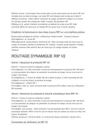 R3#show ip route : La commande show ip route vérifie que les routes reçues par les voisins RIP sont
installées dans une table de routage. Les routes RIP sont indiquées dans la sortie par la lettre R.
R3#show ip protocols : Celle-ci affiche le protocole de routage actuellement configuré sur le routeur.
Ces données peuvent être utilisées pour vérifier la plupart des paramètres RIP.
R3#debug ip rip : permet d’identifier les problèmes qui affectent les mises à jour RIP. Cette
commande affiche les mises à jour du routage RIP lors de leur envoi et de leur réception.
Empêcher la transmissions des mises à jours RIP sur une interface précise
Router(config-router)#passive-interface interface-type interface-number : Exemple ci-dessous
R3(config)#router rip : Active RIP
R3#(config-router)# passive-interface fastethernet 0/0 : Cette commande arrête les mises à jour de
routage via l’interface spécifiée (ici fastethernet 0/0. Toutefois, le réseau auquel appartient l’interface
spécifiée continuera d’être annoncé dans les mises à jour de routage envoyées via d’autres
interfaces.
ROUTAGE DYNAMIQUE RIP V2
Activer / désactiver le protocole RIP V2
R1#conf t : Passez en mode de configuration globale.
R1(config)#router rip : Cette commande ne lance pas automatiquement le processus RIP. Elle fournit
un accès permettant de configurer les paramètres du protocole de routage. Aucune mise à jour de
routage n’est envoyée.
R1(config)#version 2 : Permet de modifier RIP afin d’utiliser la version 2. Cette commande doit être
configurée sur tous les routeurs du domaine de routage.
R1(config)#version : Rétablir RIP 1
R1(config)#no router rip : Cette commande arrête le processus RIP et efface toutes les configurations
RIP existantes.
Activer / désactiver le protocole le résumé automatique dans RIP V2
R1#conf t : Passez en mode de configuration globale.
R1(config)#router rip : Cette commande ne lance pas automatiquement le processus RIP. Elle fournit
un accès permettant de configurer les paramètres du protocole de routage. Aucune mise à jour de
routage n’est envoyée.
R1(config)#no auto-summary : Cette commande n’est pas disponible dans RIPv1. Une fois le résumé
automatique désactivé, RIPv2 ne résume plus les réseaux dans leur adresse par classe au niveau des
routeurs de périphérie.
R1#show ip protocols : Permet de vérifier si « le résumé de réseau automatique n’est pas actif »..
Commande de vérification de RIP V2
 