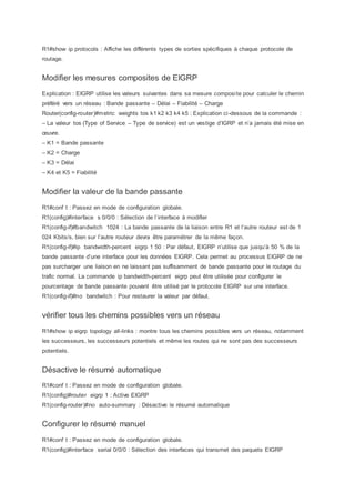 R1#show ip protocols : Affiche les différents types de sorties spécifiques à chaque protocole de
routage.
Modifier les mesures composites de EIGRP
Explication : EIGRP utilise les valeurs suivantes dans sa mesure composite pour calculer le chemin
préféré vers un réseau : Bande passante – Délai – Fiabilité – Charge
Router(config-router)#metric weights tos k1 k2 k3 k4 k5 : Explication ci-dessous de la commande :
– La valeur tos (Type of Service – Type de service) est un vestige d’IGRP et n’a jamais été mise en
œuvre.
– K1 = Bande passante
– K2 = Charge
– K3 = Délai
– K4 et K5 = Fiabilité
Modifier la valeur de la bande passante
R1#conf t : Passez en mode de configuration globale.
R1(config)#interface s 0/0/0 : Sélection de l’interface à modifier
R1(config-if)#bandwitch 1024 : La bande passante de la liaison entre R1 et l’autre routeur est de 1
024 Kbits/s, bien sur l’autre routeur devra être paramétrer de la même façon.
R1(config-if)#ip bandwidth-percent eigrp 1 50 : Par défaut, EIGRP n’utilise que jusqu’à 50 % de la
bande passante d’une interface pour les données EIGRP. Cela permet au processus EIGRP de ne
pas surcharger une liaison en ne laissant pas suffisamment de bande passante pour le routage du
trafic normal. La commande ip bandwidth-percent eigrp peut être utilisée pour configurer le
pourcentage de bande passante pouvant être utilisé par le protocole EIGRP sur une interface.
R1(config-if)#no bandwitch : Pour restaurer la valeur par défaut.
vérifier tous les chemins possibles vers un réseau
R1#show ip eigrp topology all-links : montre tous les chemins possibles vers un réseau, notamment
les successeurs, les successeurs potentiels et même les routes qui ne sont pas des successeurs
potentiels.
Désactive le résumé automatique
R1#conf t : Passez en mode de configuration globale.
R1(config)#router eigrp 1 : Active EIGRP
R1(config-router)#no auto-summary : Désactive le résumé automatique
Configurer le résumé manuel
R1#conf t : Passez en mode de configuration globale.
R1(config)#interface serial 0/0/0 : Sélection des interfaces qui transmet des paquets EIGRP
 