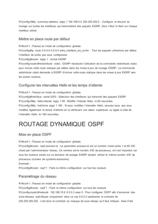 R1(config-if)#ip summary-address eigrp 1 192.168.0.0 255.255.252.0 : Configure le résumé du
routage sur toutes les interfaces qui transmettent des paquets EIGRP, donc il faut le faire sur chaque
interface utilisé.
Mettre en place route par défaut
R1#conf t : Passez en mode de configuration globale.
R1(config)#ip route 0.0.0.0 0.0.0.0 votre_interface_de_sortie : Tout les paquets utiliserons par défaut
l’interface de sortie que vous configurerez
R1(config)#router eigrp 1 : Active EIGRP
R1(config-router)#redistribute static : EIGRP nécessite l’utilisation de la commande redistribute static
pour inclure cette route statique par défaut dans les mises à jour de routage EIGRP. La commande
redistribute static demande à EIGRP d’inclure cette route statique dans les mises à jour EIGRP vers
les autres routeurs.
Configurer les intervalles Hello et les temps d’attente
R1#conf t : Passez en mode de configuration globale.
R1(config)#interface serial 0/0/0 : Sélection des interfaces qui transmet des paquets EIGRP.
R1(config-if)#ip hello-interval eigrp 1 60 : Modifie l’interval Hello, ici 60 secondes
R1(config-if)#ip hold-time eigrp 1 180 : Si vous modifiez l’intervalle Hello, assurez-vous que vous
modifiez également le temps d’attente en lui attribuant une valeur supérieure ou égale à celle de
l’intervalle Hello. Ici 180 secondes.
ROUTAGE DYNAMIQUE OSPF
Mise en place OSPF
R1#conf t : Passez en mode de configuration globale.
R1(config)#router ospf process-id : Le paramètre process-id est un nombre choisi entre 1 et 65 535
choisi par l’administrateur réseau. Ce nombre est le numéro d’ID de processus, et il est important car
tous les routeurs situés sur ce domaine de routage EIGRP doivent utiliser le même numéro d’ID de
processus (numéro de système-autonome).
Exemple :
R1(config)#router ospf 1 : Faire la même configuration sur tout les routeurs
Paramétrage du réseau
R1#conf t : Passez en mode de configuration globale.
R1(config)#router ospf 1 : Faire la même configuration sur tout les routeurs
R1(config-router)#network 192.168.10.8 0.0.0.3 area 0 : Pour configurer OSPF afin d’annoncer des
sous-réseaux spécifiques uniquement dans ce cas 0.0.0.3 représente le contraire de
255.255.255.252, c’est donc le contraire du masque de sous réseau qu’il faut indiquer. Area 0 fait
 