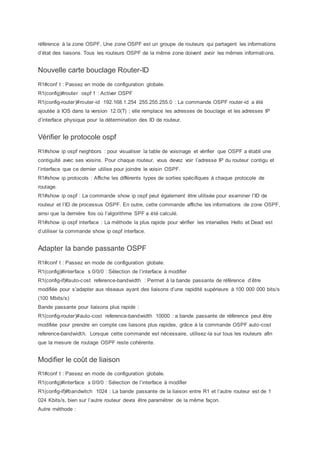 référence à la zone OSPF. Une zone OSPF est un groupe de routeurs qui partagent les informations
d’état des liaisons. Tous les routeurs OSPF de la même zone doivent avoir les mêmes informations.
Nouvelle carte bouclage Router-ID
R1#conf t : Passez en mode de configuration globale.
R1(config)#router ospf 1 : Activer OSPF
R1(config-router)#router-id 192.168.1.254 255.255.255.0 : La commande OSPF router-id a été
ajoutée à IOS dans la version 12.0(T) ; elle remplace les adresses de bouclage et les adresses IP
d’interface physique pour la détermination des ID de routeur.
Vérifier le protocole ospf
R1#show ip ospf neighbors : pour visualiser la table de voisinage et vérifier que OSPF a établi une
contiguïté avec ses voisins. Pour chaque routeur, vous devez voir l’adresse IP du routeur contigu et
l’interface que ce dernier utilise pour joindre le voisin OSPF.
R1#show ip protocols : Affiche les différents types de sorties spécifiques à chaque protocole de
routage.
R1#show ip ospf : La commande show ip ospf peut également être utilisée pour examiner l’ID de
routeur et l’ID de processus OSPF. En outre, cette commande affiche les informations de zone OSPF,
ainsi que la dernière fois où l’algorithme SPF a été calculé.
R1#show ip ospf interface : La méthode la plus rapide pour vérifier les intervalles Hello et Dead est
d’utiliser la commande show ip ospf interface.
Adapter la bande passante OSPF
R1#conf t : Passez en mode de configuration globale.
R1(config)#interface s 0/0/0 : Sélection de l’interface à modifier
R1(config-if)#auto-cost reference-bandwidth : Permet à la bande passante de référence d’être
modifiée pour s’adapter aux réseaux ayant des liaisons d’une rapidité supérieure à 100 000 000 bits/s
(100 Mbits/s)
Bande passante pour liaisons plus rapide :
R1(config-router)#auto-cost reference-bandwidth 10000 : a bande passante de référence peut être
modifiée pour prendre en compte ces liaisons plus rapides, grâce à la commande OSPF auto-cost
reference-bandwidth. Lorsque cette commande est nécessaire, utilisez-la sur tous les routeurs afin
que la mesure de routage OSPF reste cohérente.
Modifier le coût de liaison
R1#conf t : Passez en mode de configuration globale.
R1(config)#interface s 0/0/0 : Sélection de l’interface à modifier
R1(config-if)#bandwitch 1024 : La bande passante de la liaison entre R1 et l’autre routeur est de 1
024 Kbits/s, bien sur l’autre routeur devra être paramétrer de la même façon.
Autre méthode :
 