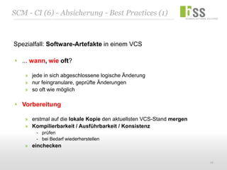 SCM - CI (6) - Absicherung - Best Practices (1)



Spezialfall: Software-Artefakte in einem VCS

   ... wann, wie oft?

    » jede in sich abgeschlossene logische Änderung
    » nur feingranulare, geprüfte Änderungen
    » so oft wie möglich

   Vorbereitung

    » erstmal auf die lokale Kopie den aktuellsten VCS-Stand mergen
    » Kompilierbarkeit / Ausführbarkeit / Konsistenz
        - prüfen
        - bei Bedarf wiederherstellen
    » einchecken

                                                                      12
 