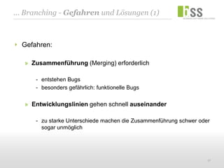 ... Branching - Gefahren und Lösungen (1)



  Gefahren:

   » Zusammenführung (Merging) erforderlich

      - entstehen Bugs
      - besonders gefährlich: funktionelle Bugs


   » Entwicklungslinien gehen schnell auseinander

      - zu starke Unterschiede machen die Zusammenführung schwer oder
        sogar unmöglich




                                                                    17
 