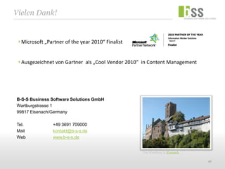 Vielen Dank!


  Microsoft „Partner of the year 2010“ Finalist


  Ausgezeichnet von Gartner als „Cool Vendor 2010“ in Content Management




B-S-S Business Software Solutions GmbH
Wartburgstrasse 1
99817 Eisenach/Germany

Tel.            +49 3691 709000
Mail            kontakt@b-s-s.de
Web             www.b-s-s.de


                                                  Die Wartburg in Eisenach …

                                                                               26
 