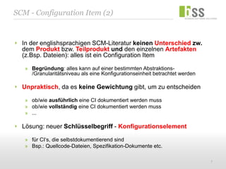 SCM - Configuration Item (2)


  In der englishsprachigen SCM-Literatur keinen Unterschied zw.
  dem Produkt bzw. Teilprodukt und den einzelnen Artefakten
  (z.Bsp. Dateien): alles ist ein Configuration Item

   » Begründung: alles kann auf einer bestimmten Abstraktions-
     /Granularitätsniveau als eine Konfigurationseinheit betrachtet werden

  Unpraktisch, da es keine Gewichtung gibt, um zu entscheiden

   » ob/wie ausführlich eine CI dokumentiert werden muss
   » ob/wie vollständig eine CI dokumentiert werden muss
   » ...

  Lösung: neuer Schlüsselbegriff - Konfigurationselement

   » für CI‘s, die selbstdokumentierend sind
   » Bsp.: Quellcode-Dateien, Spezifikation-Dokumente etc.

                                                                             7
 