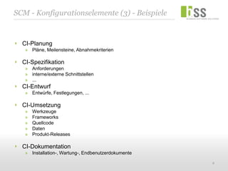 SCM - Konfigurationselemente (3) - Beispiele


  CI-Planung
   » Pläne, Meilensteine, Abnahmekriterien

  CI-Spezifikation
   » Anforderungen
   » interne/externe Schnittstellen
   » ...
  CI-Entwurf
   » Entwürfe, Festlegungen, ...

  CI-Umsetzung
   »   Werkzeuge
   »   Frameworks
   »   Quellcode
   »   Daten
   »   Produkt-Releases

  CI-Dokumentation
   » Installation-, Wartung-, Endbenutzerdokumente

                                                     8
 